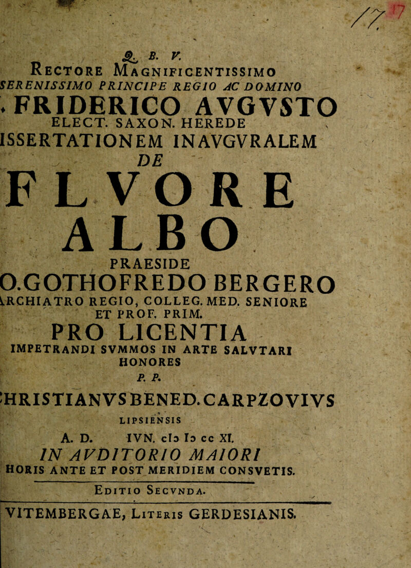 *■ v- Rectore Magnificentissimo SERENISSIMO PRINCIPE REGIO AC DOMINO l FRIDERICO AVGVSTO ELECT. SAXON. HEREDE ISSERTATIONEM INAVGVRALEM DE FLVORE ALBO PR AFSTDF O.GOJHOFREDO BERGERO IRCHIATRO REGIO, COLLEG. MED. SENIORE ET PROF. PRIM. PRO LICENTIA impetrandi svmmos in arte salvtari HONORES p.p. :hristianvsbened.carpzovivs LIPSIBNSIS A. D. IVN. cla Ia cc XI. IN AVD1T0RI0 MAIORI horis ante et post meridiem CONSVETIS. Editio Secvnda. ■BzmW GV‘ ' , . ' '• ^ .. s _ , • , • _ VITEMBERGAE, Literis GERDESIANIS.