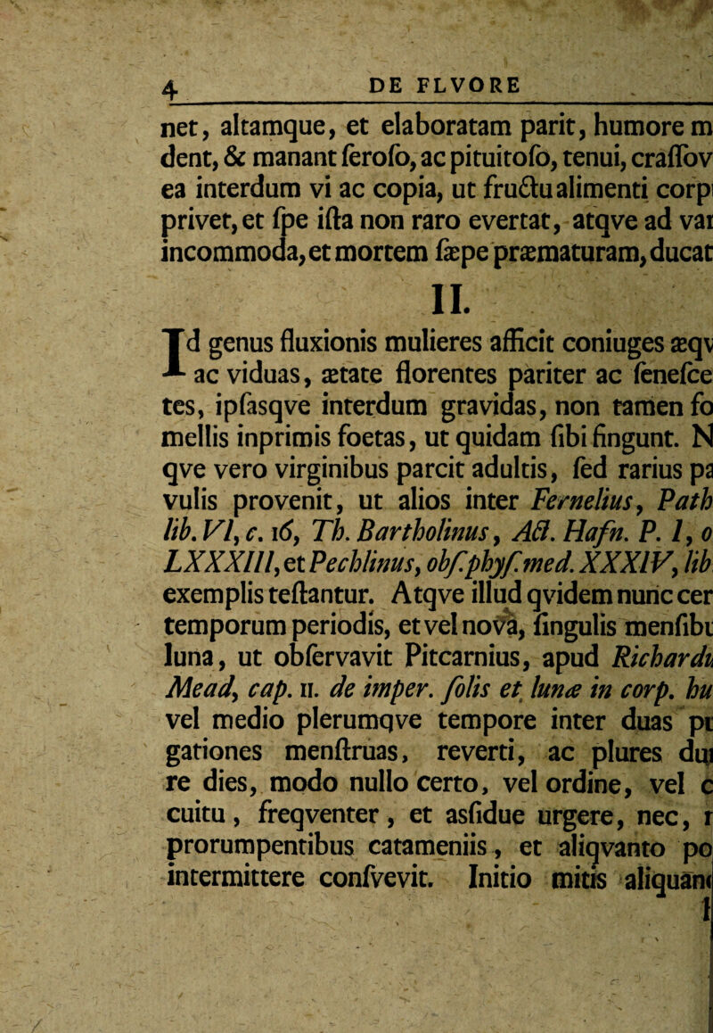 net, altamque, et elaboratam parit, humorem dent, & manant ferofo, ac pituitofo, tenui, craflov ea interdum vi ac copia, ut fruftu alimenti corpi privet, et fpe ifta non raro evertat, atqve ad vai incommoda, et mortem fepe pramaturam, ducat II. Id genus fluxionis mulieres afficit coniuges £eqv ac viduas, tetate florentes pariter ac fenefce tes, ipfasqve interdum gravidas, non tamen fo mellis inprimis foetas, ut quidam flbi fingunt. N qve vero virginibus parcit adultis, fed rarius pa vulis provenit, ut alios inter Fernelius, Path lib. VI, c. 16, Th. Bartholinus, At1. Hafn. P. 1, o LXXXIll, et Pechlinus, obf.phyf.med. XXXIV, lib exemplis teftantur. Atqve illud qvidem nunc cer temporum periodis, et vel nova, lingulis menfibi luna, ut obfervavit Pitcarnius, apud Richardu Meady cap. ii. de imper. folis et luna in corp. hu vel medio plerumqve tempore inter duas pt gationes menftruas, reverti, ac plures dui re dies, modo nullo certo, vel ordine, vel c cuitu, freqventer , et asfidue urgere, nec, r prorumpentibus catameniis , et aliqvanto poi intermittere confvevit. Initio mitis aliquam