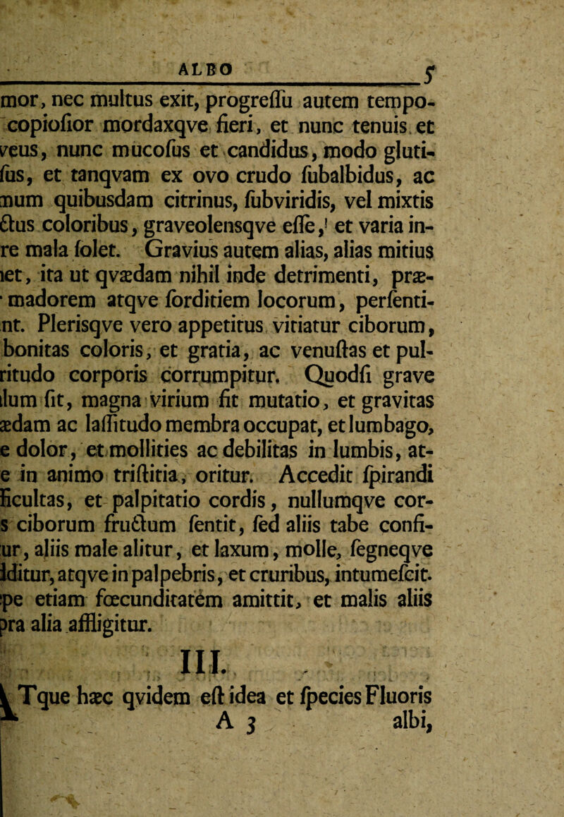 __ALBO_£ mor, nec multus exit, progreflb autem tempo- copiofior mordaxqve fieri, et nunc tenuis et mis, nunc mucofus et candidus, modo gluti- fus, et tanqvam ex ovo crudo fubalbidus, ac ■num quibusdam citrinus, fubviridis, vel mixtis ttus coloribus , graveolensqve efle,1 et varia in- re mala (olet. Gravius autem alias, alias mitius let, ita ut qvajdam nihil inde detrimenti, pra- • madorem atqve forditiem locorum, perfenti- nt. Plerisqve vero appetitus vitiatur ciborum, bonitas coloris, et gratia, ac venuftas et pul- ritudo corporis corrumpitur, Quodfi grave ilum fit, magna virium fit mutatio, et gravitas aedam ac la(Iitudo membra occupat, et lumbago, e dolor, et mollities ac debilitas in lumbis, at- e in animo triftitia, oritur. Accedit Ipirandi ficultas, et palpitatio cordis, nullumqve cor- s ciborum frudium fentit, fed aliis tabe confi- ur, aliis male alitur, et laxum, molle, fegneqve Iditur, atqve in palpebris, et cruribus, intumefcit. pe etiam fecunditatem amittit, et malis aliis pra alia affligitur.