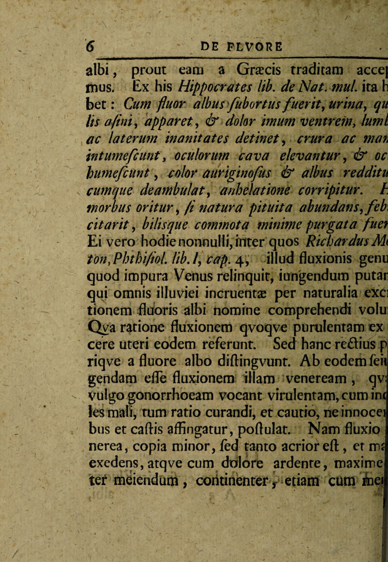 * ^ , /' \ ' ' ' - ' '■ , •• _■! ■ ' 7 , . v / — ■ i ^ j c r. 6 DE FLVORE albi, prout eam a Gracis traditam accej mus. Ex his Hippocrates lib. de Nat. mul. ita h bet: Cum fluor albus fubortus fuerit, urina, qu lis a fini, apparet, & dolor imum ventrem, luml ac laterum inanitates detinet, crura ac tnan intumefcunt, oculorum cava elevantur, & oc, humefcunt, color auriginofus & albus redditu cumque deambulat, anhelatione corripitur, h morbus oritur, /i natura pituita abundans, feb, citarit, bilisque commota minime purgata fuet Ei vero hodie nonnulli, inter quos Richardus M( ton,Phthi/iol. lib.l, cap. 4, illud fluxionis genu quod impura Venus relinquit, iungendum putar qui omnis illuviei incruentae per naturalia ex£i tionem fluoris albi nomine comprehendi volu; Qva ratione fluxionem qvoqve purulentam ex cere uteri eodem referunt. Sed hanc re£tius p riqve a fluore albo diftingvunt. Ab eodem feii gendam efle fluxionem illam veneream , qv; vulgo gonorrhoeam vocant virulentam, cum ira les mali, tum ratio curandi, et cautio, ne innocei bus et caftis affingatur, poftulat. Nam fluxio nerea, copia minor, fed tanto acrioreft, er m£ exedens, atqve cum dolore ardenre, maxime ter meiendum, continenter, etiam cuffi mei