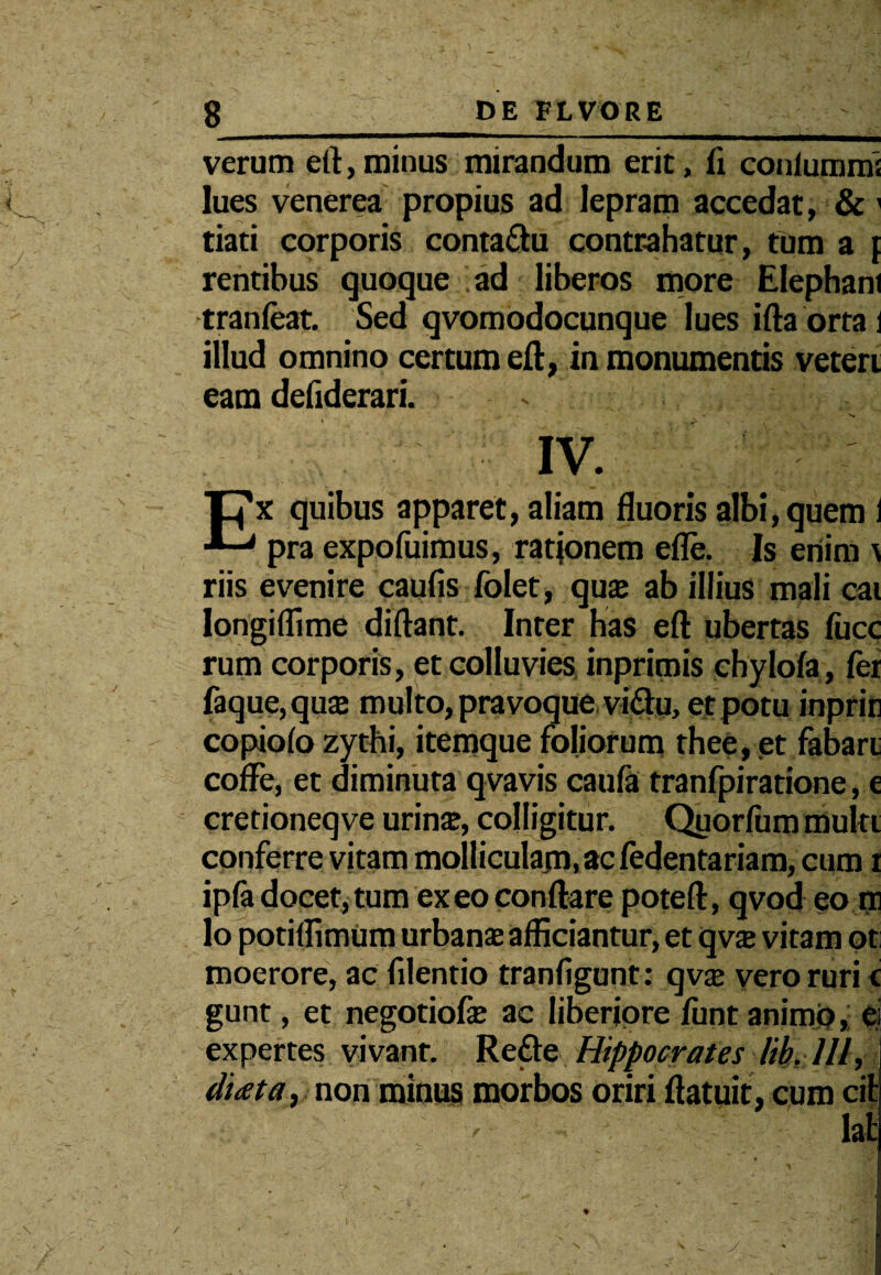 verum eft,minus mirandum erit, fi conlummi lues venerea propius ad lepram accedat, &1 tiati corporis conta&u contrahatur, tum a f rentibus quoque ad liberos more Elephani tranfeat. Sed qvomodocunque lues ifta orta i illud omnino certum eft, in monumentis veteri eam defiderari. IV. TJx quibus apparet, aliam fluoris albi, quem 1 pra expofuimus, rationem efle. Is enim \ riis evenire caufls folet, qua; ab illius mali cai Iongiflime diftant. Inter has eft ubertas fucc rum corporis, et colluvies inprimis ehylofa, fer faque, qua; multo, pravoque viftu, et potu inprin copiofo zythi, itemque foliorum thee, et fabari coffe, et diminuta qvavis caufa tranfpiratione, e cretioneqve urina;, colligitur. Quorfum multi conferre vitam molliculam,ac fedentariam, cum i ipfa docet, tum exeo conflare poteft, qvod eo m lo potiflimUm urbana; afficiantur, et qvs vitam oti moerore, ac filentio tranfigunt: qvx vero ruri c gunt, et negotiofe ac liberiore funt animo, ei expertes vivant. Re&e Hippocrates /ih Ili, dicet a, non minus morbos oriri ftatuit, cum cit lat