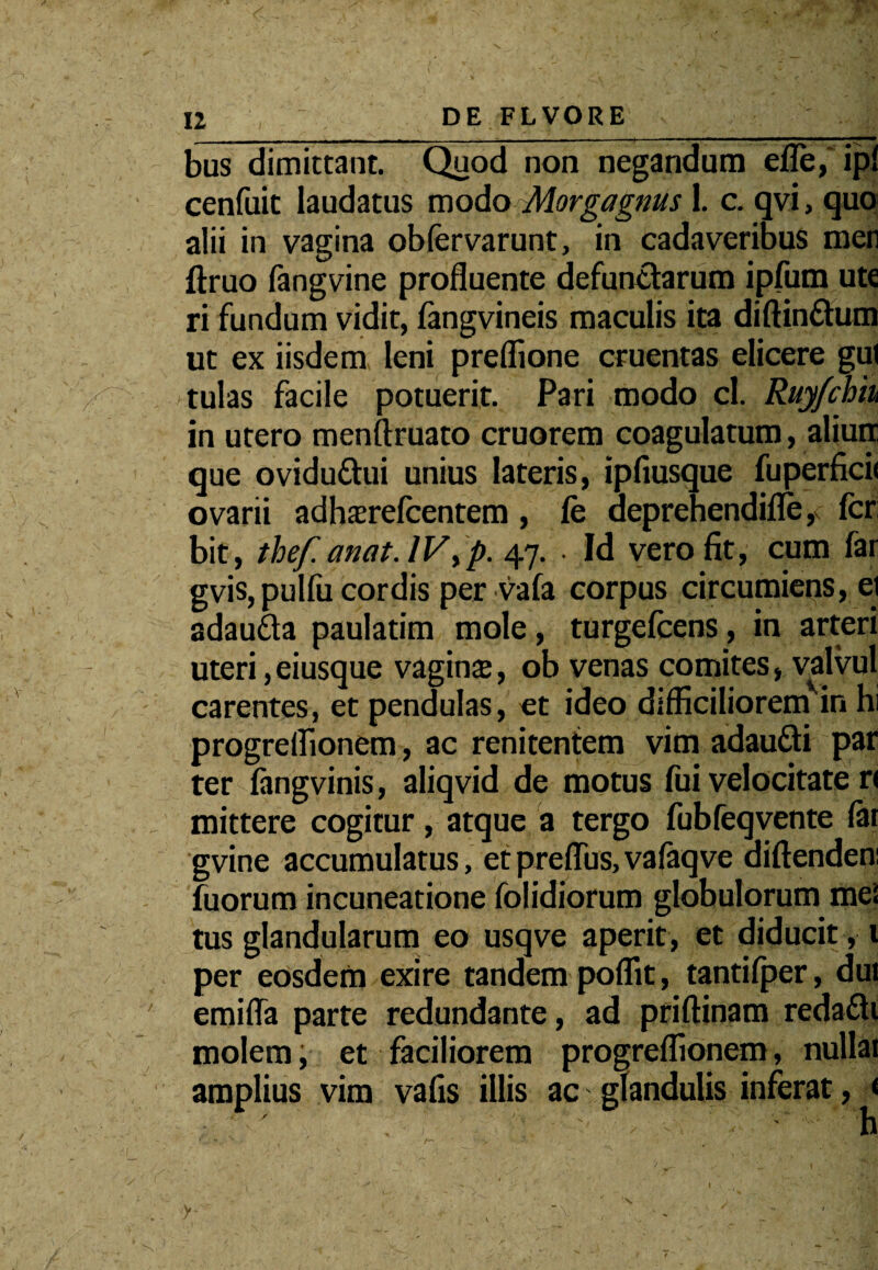 ] 12 ,  DE FLVORE bus dimittant. Quod non negandum efle, ipi cenfuit laudatus modo Morgagnus 1. c. qvi, quo alii in vagina obfervarunt, in cadaveribus men ftruo fangvine profluente defunctarum ipfum ute ri fundum vidit, fangvineis maculis ita diftin&um ut ex iisdem leni preflione cruentas elicere gul tulas facile potuerit. Pari modo cl. Ruyfchiu in utero menftruato cruorem coagulatum, aliurr que oviduttui unius lateris, ipfiusque fuperficii ovarii adhazrefcentem, fe aeprehendifle, fer bit, thef. anat.IVyp. 47. • Id vero fit, cum far gvis, pulfii cordis per vafa corpus circumiens, ei adau&a paulatim mole, turgefeens, in arteri uteri, eiusque vagina, ob venas comites, valvul carentes, et pendulas, et ideo difficiliorem in hi progreffionem, ac renitentem vim adaufti par ter fangvinis, aliqvid de motus fui velocitate r< mittere cogitur, atque a tergo fubfeqvente far gvine accumulatus, et preffus, vafaqve diftenden: fu orum incuneatione folidiorum globulorum mei tus glandularum eo usqve aperit, et diducit, 1 per eosdem exire tandem poflit, tantifper, dui emifla parte redundante, ad priftinam reda£li molem, et faciliorem progreffionem, nullar amplius vim vafis illis ac glandulis inferat, « ■ ; ' -' '• , -■ ^ h