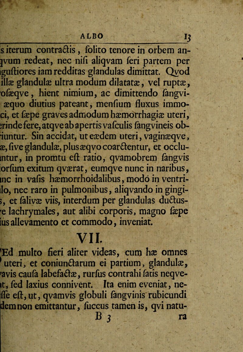 I ALBO s iterum contradis, folito tenore in orbem an- jvum redeat, nec nifi aliqvam feri partem per iguftiores iam redditas glandulas dimittat. Qvod ilis glandute ultra modum dilatatte, vel ruptas, ofeqve, hient nimium, ac dimittendo fangvi- sequo diutius pateant, menfium fluxus immo- ci, etfiepe graves admodum hajmorrhagias uteri, :rinde fere, atqve ab apertis vafculis fangvineis ob- 'iuntur. Sin accidat, uteaxlem uteri, vagina?qve, x, five glandula, plusteqvo coardentur, et occlu- mtur, in proratu eft ratio, qvamobrem fangvis orfum exitum qvajrat, eumqve nunc in naribus, mc in vafis hiemorrhoidalibus, modo in ventri- 1I0, nec raro in pulmonibus, aliqvando in gingi- >, et falivx viis, interdum per glandulas dudus- re lachrymales, aut alibi corporis, magno fepe iiis allevamento et commodo, inveniat. VII. 'Ed multo fieri aliter videas, cum hx omnes 1 uteri, et coniundarum ei partium, glandulse, 'avis caula labefada?, rurfus contrahi fatis neqve- it, fed laxius connivent. Ita enim eveniat, ne- Ifle eft,ut, qvamvis globuli langvinis rubicundi dem non emittantur, fuccus tamen is, qvi natu- B 3 ra