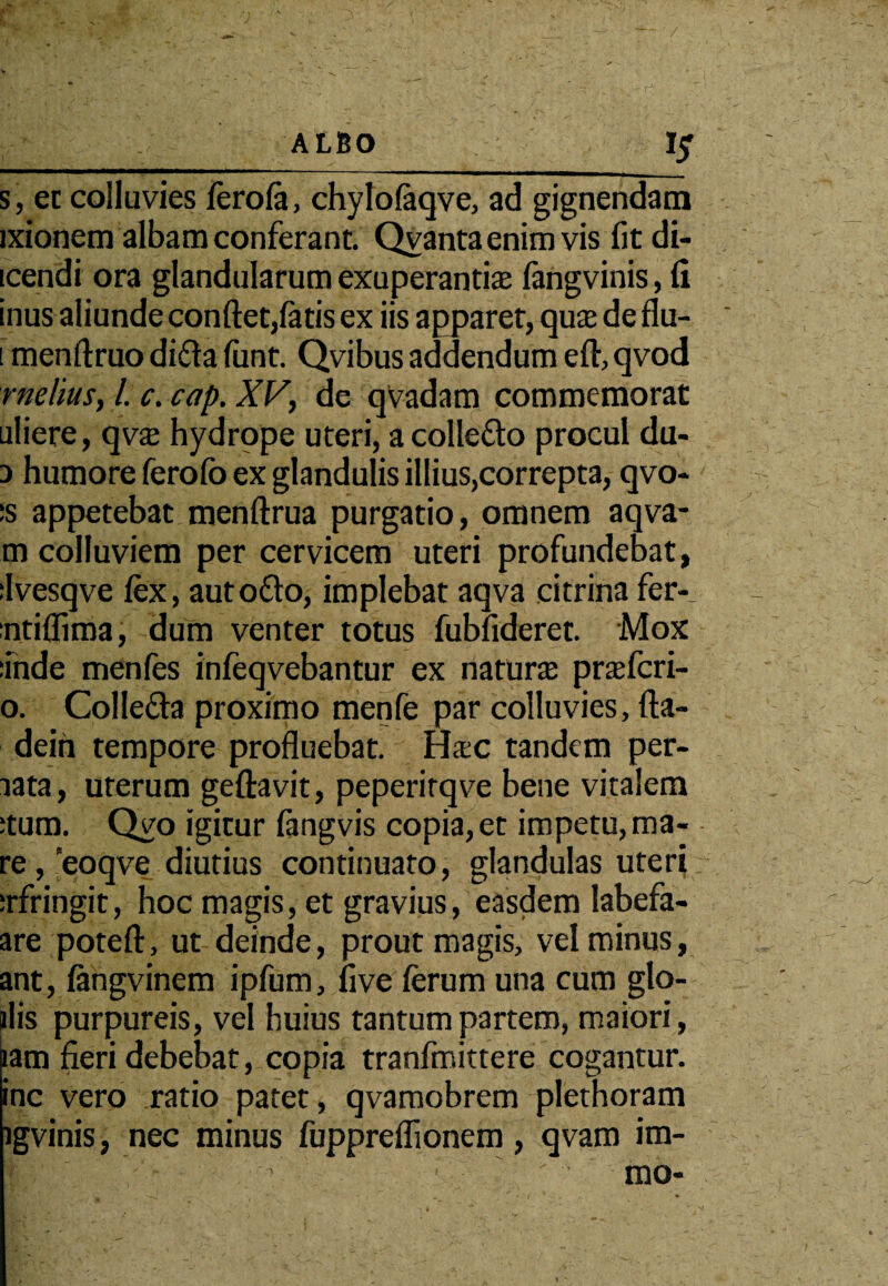 / ALBO s, et colluvies ferola, chylolaqve, ad gignendam ixionem albam conferant. Qvanta enim vis fitdi- icendi ora glandularum exuperantiaj fangvinis, fi inus aliunde confiet,latis ex iis apparet, qua de flu- i menftruo difta liint. Qvibus addendum eft, qvod melius, /. c. cap. XV, de qvadam commemorat uliere, qvaj hydrope uteri, acolle&o procul du- a humore ferofo ex glandulis illius,correpta, qvo- :s appetebat menftrua purgatio, omnem aqva- m colluviem per cervicem uteri profundebat, ilvesqve fex, autofto, implebat aqva citrina fer- ntiflima, dum venter totus fubfideret. Mox inde menfes infeqvebantur ex natura; prafcri- o. Colfe&a proximo menfe par colluvies, fta- dein tempore profluebat. Hac tandem per- lata, uterum geftavit, peperirqve bene vitalem ;tum. Qyo igitur fangvis copia, et impetu, ma¬ re, eoqve diutius continuato, glandulas uteri :rfringit, hoc magis, et gravius, easdem labefa- are poteft, ut deinde, prout magis, vel minus, ant, langvinem ipfum, live ferum una cum gto- ilis purpureis, vel huius tantum partem, maiori, iam fieri debebat, copia tranfmittere cogantur, inc vero ratio patet, qvamobrem plethoram igvinis, nec minus fuppreflionem, qvam im- I -r' .' - ' ' - mo-