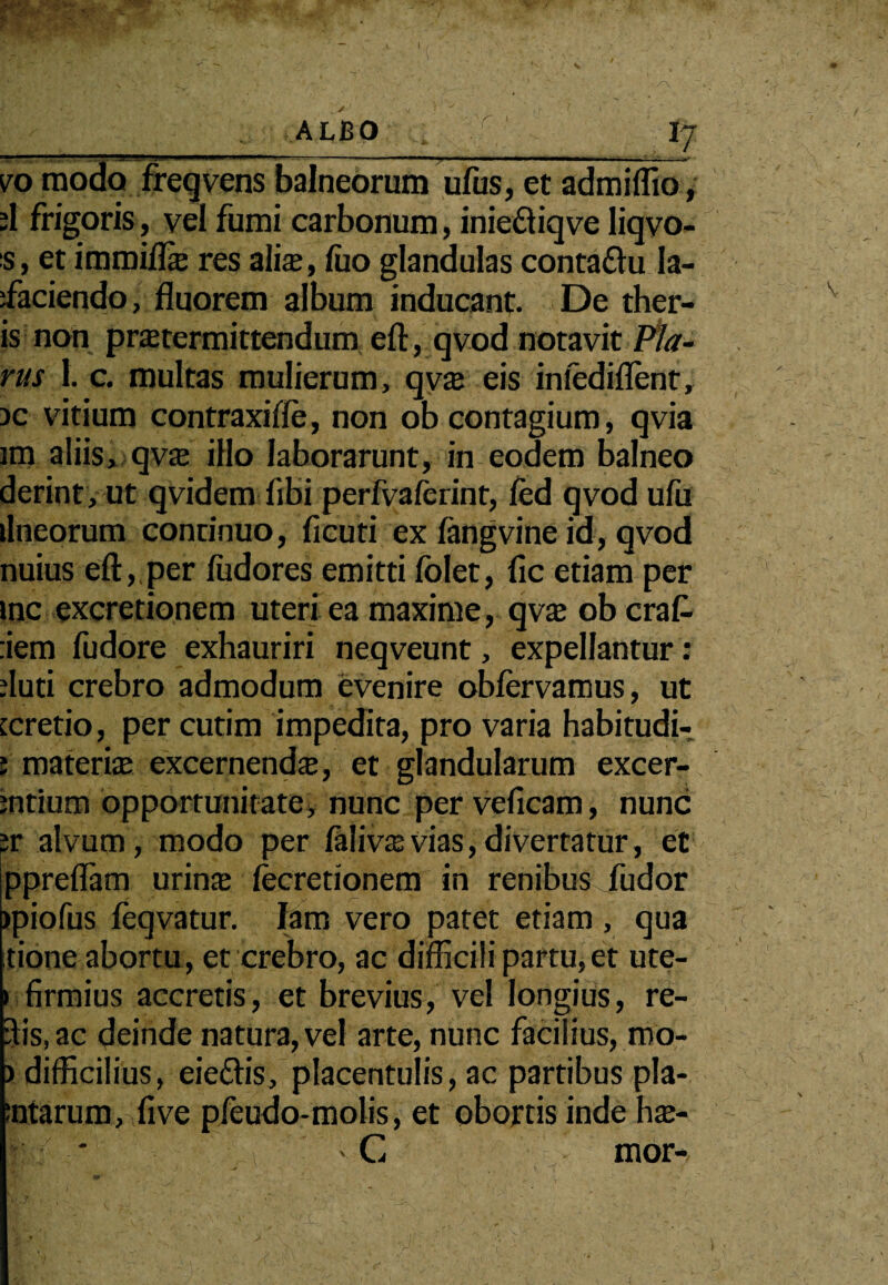 ALBO IJ vo modo freqvcns balneorum ufus, et admiffio, ;1 frigoris, vel fumi carbonum, inieftiqve liqvo- s, et immifls res alis, luo glandulas conta&u la- ifaciendo, fluorem album inducant. De ther- is non prstermittendum eft, qvod notavit Pla¬ nis 1. c. multas mulierum, qvs eis intediflent, ac vitium contraxifle, non ob contagium, qvia im aliis, qvs illo laborarunt, in eodem balneo derint, ut qvidem libi perfvaferint, fed qvod ufu lineorum conrinuo, ficuti ex fingvine id, qvod nuius eft,,per fudores emitti folet, fic etiam per inc excretionem uteri ea maxime, qvs ob craf- dem fudore exhauriri neqveunt, expellantur: duti crebro admodum evenire obfervamus, ut [cretio, per cutim impedita, pro varia habitudi- ; materis excernends, et glandularum excer- jntium opportunitate, nunc per veficam, nunc ;r alvum, modo per lalivs vias, divertatur, et ppreflam urins lecretionem in renibus fudor jpiofus feqvatur. Iam vero patet etiam , qua tione abortu, et crebro, ac difficili partu, et ute- » firmius accretis, et brevius, vel longius, re- 5is,ac deinde natura, vel arte, nunc facilius, mo- ) difficilius, eie&is, placentulis, ac partibus pla- :ntarum, five pfeudo-molis, et obortis inde hs- * ' C mor-