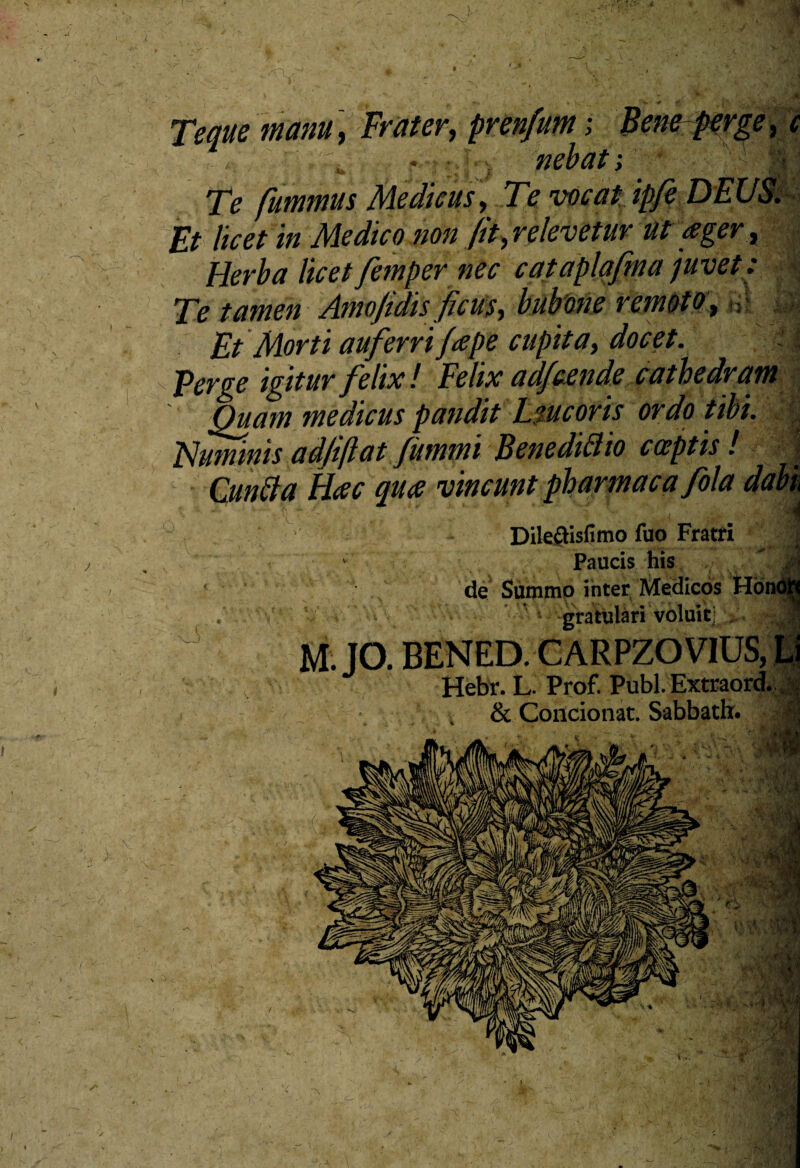 * Teque manu, Frater, prenfum; Beneperge, * Te fummus Medicus, Te vocat ipfe DEUS. Et licet in Medico non fit, relevetur ut ager, Herba licetfemper nec cataplafma juvet: Te tamen Amo fidis fic us-, bubone remoto t •: Et Morti auferri /ape cupita, docet. jp Perge igitur felix ! Felix adfcende cathedram Quam medicus pandit L mcoris ordo tibi. Nummis adfiftat fummi Benedifito cccptis ! f Cuntta Hac qua vincunt pharmacafola dabk -V '' 6 vf •• ' ,<■ sM Dileftfsfimo fuo Fratfi 1 Paucis his , « de Summo inter Medicos . gratulari voluit]! M. JO. BENED. CARPZO VIUS, Li Hebr. L. Prof. Pubi. Extraord. & Condonat. Sabbath. ^ lllifin 0 I /* 't i ♦. 14 /