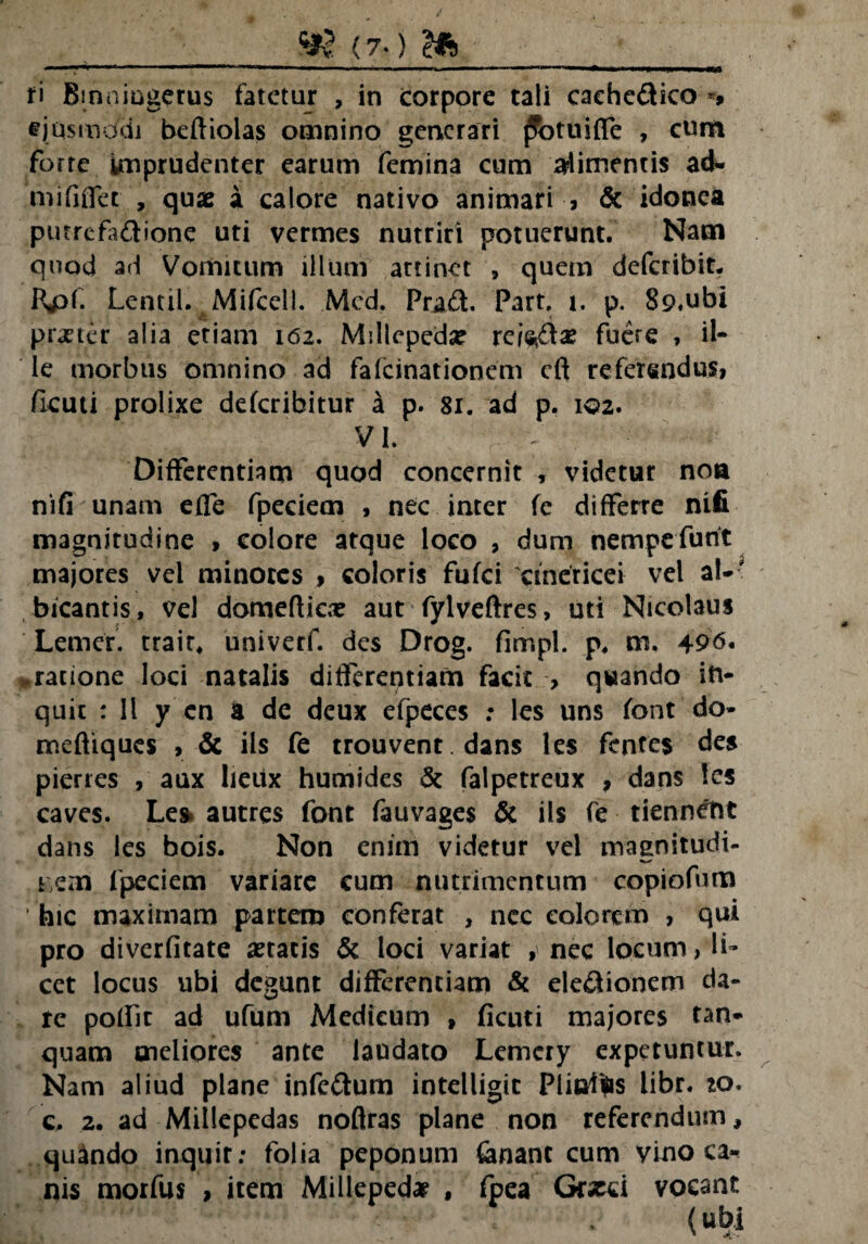 fi Bmnmgerus fatetur , in corpore tali caehe&ico ** ejqsmodi beftiolas omnino generari jfotuiffe , cum forte imprudenter earum femina cum timentis ad- niififlet , quae a calore nativo animari , & idonea putrefa&ione uti vermes nutriri potuerunt. Nam qnod ad Vomitum illum attinet , quem deferibit. Kpt. Lentil. MifcelL Med, Pra£f Part, i. p. 89«ubi pr«ter alia etiam 162. Millepeda? rei<*&« fuere , il¬ le morbus omnino ad fafeinationem cft referendus, fkuti prolixe deferibitur k p. 81. ad p. 102. VI. Differentiam quod concernit , videtur non nifi unam effe fpeciem , nec inter fe differre nifi magnitudine , colore atque loco , dum nempefunt majores vel minores , coloris fufei 'cmericei vel al¬ bicantis, vel domefficx aut fylveftres, uti Nicolaus Lemer. trair, univerf. des Drog. fimpl. p. m. 496. .ratione loci natalis differentiam facit > quando in¬ quit : 11 y en a de deux efpeces : les uns font do- meftiques , & iis fe trouvent. dans les fentes des pierres , aux lieux humides & falpetreux , dans les caves. Les autres font fauvages & iis fe tiennent dans les bois. Non enim videtur vel maenitudi- tiCin fpeciem variare cum nutrimentum copiofum hic maximam partem conferat , ncc colorem , qui pro diverfitate «tatis & loci variat , nec locum, li¬ cet locus ubi degunt differentiam & ele&ionem da¬ re poffit ad ufum Medicum , ficuti majores tan- quam meliores ante laudato Lemcry expetuntur. Nam aliud plane infc&um intelligit Piinitrc libr. to. c. 2. ad Millepedas noflras plane non referendum, quando inquit: folia peponum fenanc cum vino ca* nis morfus , item Millepedae , fpea Graeci vocant (Ubi