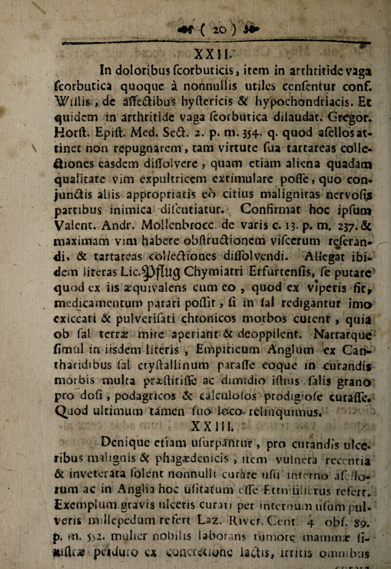 In doloribus fcorbuticis, item in arthritide vaga fcorbutica quoque a nonnullis utiles cenfentur conf. Wiilis » de aflfedibus hyClericis & hypochondriacis. Et quidem in arthritide vaga ftorbutica dilaudat. Gregor. Horft. Epift. Med. Sed. 2. p. m. 354. q. quod afcllosat¬ tinet non repugnarem , tam virtute fua tartareas colie- diones easdem difioivere ? quam etiam aliena quadam qualitate vim expultricem extimulare pofle, quo con- jundis aliis appropriatis eo citius malignitas nervofis partibus inimica dilaniatur.: Confirmat hoc ipfum Valent. Andr. Moiienbroec dc varis c. 13* p. m. 237.de maximam vim habere ©hftrudioncm vifcerum referan- di» & tartareas col/ediones difiblvendi. AUegat ibi¬ dem literas Lic.^JflttQ Chymiatri Erfurtcnfis, fe putare' quod ex iis a^quivalcns cum eo , quod ex viperis fitw medicamentum parari poflit, fi in ial redigantur imo cxiccati & pulverifati chronicos motbos cutenr, quia ob fal terr£ mire aperiant & deoppiknt. Narratque fimul in iisdem literis , Empiricum Anglum ex Can¬ tharidibus fal crvftallinum parafle eoque in curandis morbis multa pradlitifie ac dumdio ifiius falis grano pro dofi , podagricos <5t calculofos -prodigiofc curafle* Quod ultimum tamen fuo kveo-relinquimus. XXII1. Denique etiam ufurparttur, pro curandis ulce¬ ribus malignis 5c phagaedcmcis , item vulnera recentia' & inveterata folent nonnulli curare ufu interno af io¬ rum ac irt Anglia hoc ufitatum cflc Fttn iiiiirus referr. Exemplum gravis ulceris curati per internum ufum pul¬ veris millepedum refert Laz River. Cent 4 obf. $9. p. m. 5>-* mulier nobilis laborans tumore mamma? fi- fulU» perduro ex concretione lactis, irritis omnibus