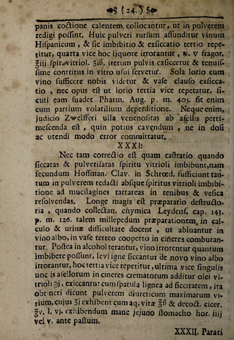 (24^ ' K panis codionc calentem collocantur, ut in pulverem redigi poffint. Huic pulveri rurfum affunditur vinum Hifpanicura , & fic imbibitio & exficcatio tertio repe¬ titur, quarta vice hoc ijquore irrorantur, tu. v fragor, giij fpir*#vitriol. 3$. iterum pulvis cxficcetur & tenuit fime contritus in vitro ufui fervetur. Sola lotio eum vino fufficere nobis videtur & vafe claufo exficca¬ tio , nec opus eft ut lotio tertia vice repetatur, fi- cuti eam fuadet Pharm. Aug. p. m« 405. fit enim cum partium volatilium deperditione. Neque enim, judicio Zwelfferi ulla venenofiras ab afellis perti¬ me fcen da eft , quin potius cavandum , ne in dofi ac utendi modo error committatur^ XXXI: Nec tam corredio eft quam caftratio quando ficcatas & pulverifatas fpiritu vitrioli imbibunt,nam fecundum Hoffman. Clav. in Schroed. fufficiunttan- tum in pulverem redadi abfquefpiritus vitrioli irnbibi- tione ad mucilagines tartareas in renibus & vefica' refolvendas. Longe magis efi: prxparatio deftrudo- ria , quando coi leda n. chymica Leydenfi cap. 143. p. m. 126. talem millepedam praeparationem. in cal¬ culo & urinx difficultate docent , ut abluantur in vino albo, in vafe cerreo cooperto in effieres comburan¬ tur. Poftea in alcohol terantur, vino irrorentur quantum imbibere poffunt, levi igne ficcantur de novo vino albo irrorantur, hoc tertia vice repetitur,ultima vice fingulis unc isafellotum incineres crematorum add/cur olei vi¬ trioli 9j, exiccantur cunifpatula lignea ad ficcitatem, ita obtineri dicunt pulverem diureticum maximarum vi¬ rium,cujus 5i exhibent cum aq. vitx & decod. cicer. 1. vj* exhibendum mane jejuno ftomacho hor. iiij vel v. ante paftum. \ XXXU. Parari