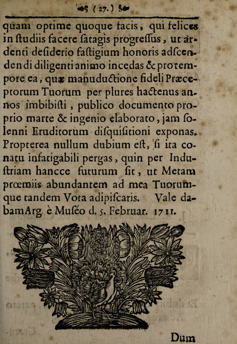 ***—**■*—M ■ 1,1 —.— i' “■ ■■ ■■ hhmw——ar quam optime quoque facis, qui felice» in ftudiis facere fatagis progreffus, ut ar* denti defiderio faftigium honoris adfcen- © dendi diligenti animo incedas & pro tem¬ pore ea, quae manududtionc fideli Praece¬ ptorum Tuorum per plures ha&enus an¬ nos imbibifti , publico documento pro¬ prio marte & ingenio elaborato, jam fio- lenni Eruditorum difquifitioni exponas. Propterea nullum dubium eft, 'fi ita co¬ natu infatigabili pergas, quin per Indu- ftriam hancce futurum fit, ut Metam proemiis abundantem ad mea Tuorutn- que tandem Vota adipifcaris. Vale da- bamArg e Mufeo d. 5. Februar. 1711. Dum