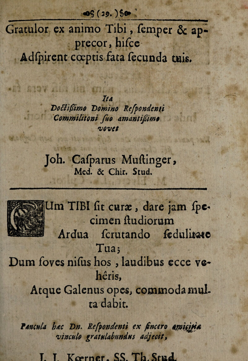 ■_( 30. _• Gratulor ex animo Tibi, lempcr & ap¬ precor , hifce Adlpirent coeptis fata fecunda tuis. Ita Doftifiimo Domino Refiondenti ' Commilitoni fio amantifimo •vovet Joh. Cafparus Muftinger, Med. & Chir. Stud. Ura TIBI Iit curae, dare jam fpc* cimen ftudiorum Ardua fcrutando fedulitsue Tua; Dum foves nifus hos , laudibus ecce ve¬ heris, Atque Galenus opes, commoda mul¬ ta dabit. Paucula bac Dn. Recondenti ex (incero amifbfd vinculo gratulabundus adjecit. T. T_ Kcsprner. SS. TIa. SmcL