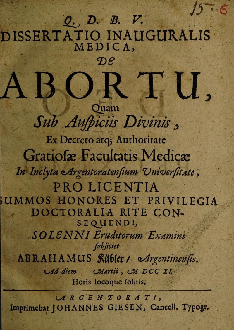 -:? •• • jy~' s D. B. V. INAUGURALIS MEDICA, DS Sub Aufidis Divinis > ., i v ■' V j , t > \ > a •' \ sr ' - i ^ Ex Decreto atq; Authoritate Gratiofas Facultatis Medicas In Inclyta aArgentoratenfium <Vnirverfitate , PRO LICENTIA i 5UMMOS HONORES ET PRIVILEGIA “X ‘VV,J DOCTORALIA RITE CON- SEQJIENDI, S0L8NNI Eruditorum Examini fubjiciet ? ABRAHAMUS ^t16(crt <iArgentinenfis. diem CMartii > CM DCC XI. Horis locoque folitis* ARGENTORATI, Imprimebat JOHAN NES GIESEN, Cancell, Typogr