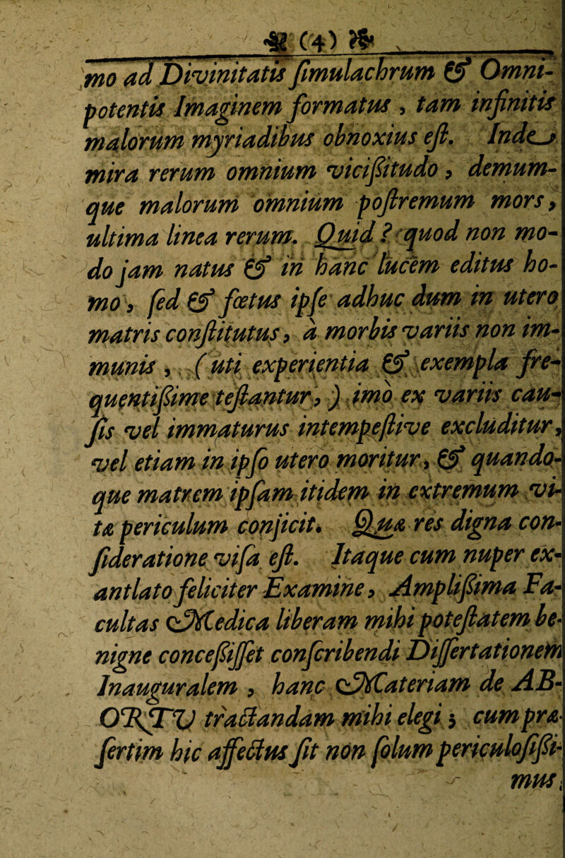 • , ■ mo ad uivimvans jimmaturum ^ Omni¬ potenti* Imaginem formatus , tam infinitis malorum myriadibus obnoxius efi. Indent mira rerum omnium vicifiitudo > demum- que malorum omnium poflremum mors, ultima linea rerum. Quid ? quod non mo¬ do jam natus W tti hanc luctem editus ho¬ mo, fed 0* foetus ipfe adhuc dum in utero matris conflit utus, a morbis 'variis non im¬ munis ,, (uti experientia 0' exempla fre- quentifiime tefiantur ,) imo ex variis cau- fis vd immaturus intempeflive excluditur, vel etiam in ipfo utero moritur, 0* quando¬ que matrem ipfam itidem in extremum .vi¬ ta periculum conjicit. Qua res digna con- fideratione vifa efi. Itaque cum nuper ex¬ antlato feliciter Examine, Amplifiima Fa¬ cultas oQvtedica liberam mihi poteftatem ' nigne concefiijfet confiribendi Differtationem lnauguralem , hanc oQtfCateriam de A OTtfTV tradandam mihi elegi 5 cumpra- fertm hic affetfus fit non filum periculofifii- musi