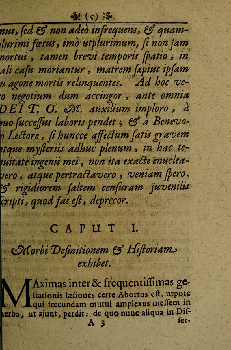 , 4Ut)fr * nus,fed non adeo infrequens, & quam- durimi foetus, imo utpmrimum,fi non jam nortui, tamen brevi temporis fiatio , in ali cafu moriantur, matrem fpius ipfam n agone mortis relinquentes. Ad hoc ve- '0 negotium dum ■ accingor , ante omnia p E l D. O . <tM. auxilium imploro , - a !uo fuccejfus laboris pendet 5 & d Benevo- • Letfore, fi huncce affetf um fatis gravem tque myfieriis adhuc plenum , in hac te- uitate ingenii mei, non ita exaffe enuclea¬ vero , atque pertractavero , veniam fero, [5* rigidiorem faltem cenfuram juvenilis cripti, quod fas cji, deprecor. CAPUT I. v +jr {i < 1 tm * f f * f. •r : 4 - •' ,v . C‘Jstorbi Definitionem & Hifioriarru exhibet. Aximas inter & frequentiflimas ge- ftationis lxfiones certe Abortus eft, utpote qui toecundam mutui amplexus meiTcm in. lerba, ut aiunt, perdit: de quo nunc aliqua in Dif- A J fct*