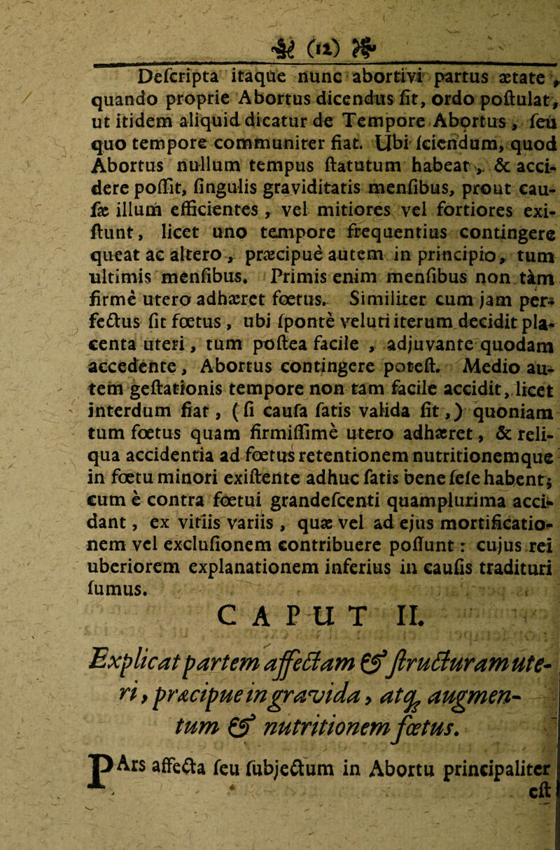 Defcripta itaque nunc abortivi partus aetate * quando proprie Abortus dicendus fit, ordo poftulat, ut itidem aliquid dicatur de Tempore Abortus, feu quo tempore communiter fiat. Ubi kiendum, quod Abortus nullum tempus ftatutum habear & acci¬ dere poffit, fingulis graviditatis menfibus, prout cau- fae illum efficientes , vel mitiores vel fortiores exi- ftunt, licet uno tempore frequentius contingere queat ac altero, praecipue autem in principio, tum ultimis menfibus. Primis enim menfibus non tam firme utero adhaeret foetus. Similiter cum jam per- feftus fit foetus, ubi fponte veluti iterum decidit pla¬ centa uteri, tum poftea facile , adjuvante quodam accedente, Abortus contingere poteft. Medio au- - tem geftationis tempore non tam facile accidit, licet ' interdum fiat, (fi caufa fatis valida fit,) quoniam tum foetus quam firmiffime utero adhaeret, & reli¬ qua accidentia ad foetus retentionem nutritionemque in foetu minori exiftente adhuc fatis bene fele habent i cum e contra foetui grandefeenti quam plurima acci¬ dant , ex vitiis variis , quae vel ad ejus mortificatio¬ nem vel exclufionem contribuere potiunt: cujus rei uberiorem explanationem inferius in caufis tradituri fumus. . ' . ' e £ f -*«#i§‘j 1 CAPUT II. r elt