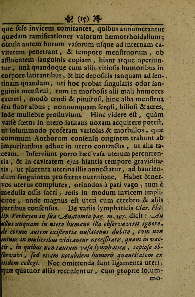 & («y) que fefe invicem comitantes, quibus annumerantur qusedam ramificationes vaforum haemorrhoidalium; ofcula autem horum vaforum ufque ad internam ca¬ vitatem penetrant, & tempore menftruorum , ob affluentem fanguinis copiam , hiant atque aperiun¬ tur , una quandoque cum aliis vitiofis humoribus in corpore latitantibus, & hic depofitis tanquam ad fen-. tinam quandam, uti hoc probat fingularis odor fan- guinis menftrui, tum in mofbofis alii mali humores excreti, modo crudi & pituitofi, hinc alba menftrua ^ feu fluor albus ; nonnunquam ferofi, biliofi &acres, inde muliebre profluvium. Hinc yidere eft , quam varici foetus in utero latitans noxam acquirere poteft, urfolummodo proferam variolas & morbillos , quas communi Authorum confenfu originem trahunt ab impuritatibus adhuc in utero contradis , ut alia ta¬ ceam. Inferviunt porro haec vafa uterum percurren- x Itia, & in cavitatem ejus hiantia tempore gravidita* jtis , ut placenta uterina illis annedatur, ad haurien¬ dum fanguinem pro foetus nutririone. Habet & ner¬ vos uterus complures, oriundos a pari vago , tum e ~ . medulla offis facri , retis in modum invicem impli¬ citos , unde magnus eft uteri cum cerebro & aliis partibus confenfus. De variis lymphaticis Clar. Phi-, lip. Verheyen infua t^fnatomia pag> m. 197. dicit: \~sln ullus unquam in utero humano illa obfervaverit ignoro, de eorum autem exiftentia nullatenus dubito , cum non minus in mulieribus videantur ne c effit at is > quam in vac¬ cis , in quibus non tantum va/a lymphatica , copiofe ob- fervavi, jed etiam notabilem humoris quantitatem ex iisdem collegi. Nec omittenda funt ligamenta uteri, quae quatuor alias recenfentur , cum proprie folum- mo-