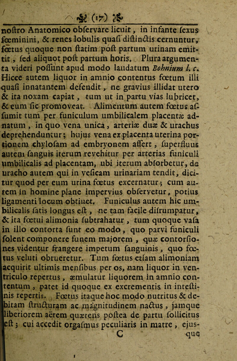 / _^ «M Pr) & __ noftro Anatomico obfcrvare licuit, in infante fexus fbeminini, & tenes lobulis quaffdiftin&is cernuntur, foetus quoque non ftatim poft partum urinam emit¬ tit , fed aliquot poft partum horis* Plura argumen¬ ta videri poffunt apud modo laudatum Bohnium L c. Hicce autem liquor in amnio contentus foetum illi quafi innatantem defendit, ne gravius illidat utero & ita noxam capiat, tum ut in partu vias lubricet, & eum fiepromoveat. Alimentum autem foetus at fumit tum per funiculum umbilicalem placentas ad- natum , in quo vena unica, arteriae dux & urachus ' deprehenduntur; hujus vena explacenta uterina por¬ tionem chylofam ad embryonem affert, fuperfluus autem fanguis iterum revehitur per arterias funiculi umbilicalis ad placentam, ubi iterum abforbetuf, da uracho autem qui in veficam urinariam tendit, dici¬ tur quod per eum urina foetus excernatur * cum au¬ tem in homine plane impervius obferyetur* potius ligamenti locum obtinet. Funiculus autem hic um¬ bilicalis fatis longus eft , ne tam facile dilrumpatur, & ita foetui alimonia fubtrahatur , tum quoque vafa in illo contorta funt eo modo, quo parvi funiculi folent componere funem majorem , quae contorfio- nes videntur frangere impetum fanguinis , quo foe¬ tus veluti obrueretur. Tum foetus etiam alimoniam acquirit ultimis menfibus per os, nam liquor in ven¬ triculo repertus, aemulatur liquorem in amnio con¬ tentum , patet id quoque ex excrementis, in intefti- nis repertis. Foetus itaque hoc modo nutritus & de- Ibitam ftrufturam ac magnitudinem na&us, jamque ■liberiorem aerem quaerens poftea de partu follicitus icft 5 cui accedit orgafmus peculiaris in matre , ejus- 1 C 'quq