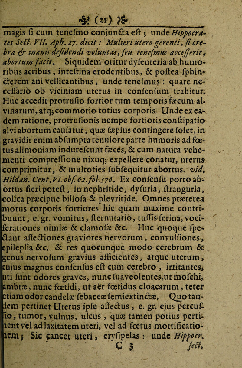 , 4i (»> jg__ magis fi cum tenefmo conjun&a eft 5 xxndz Hippocra¬ tes Se£l. VI7. Aph. 27, dicit: Mulieri utero gerenti, fi cre¬ bra & inanis defiden di voluntas, feu te ne (mus accejjeritv abortum facit* Siquidem oritur dyfenteria ab humo¬ ribus acribus, inteftina erodentibus, & poftea fphin- fterem ani vellicantibus, unde tenefmus : quare ne- cefiarib ob viciniam uterus in confenfum trahitur, HuC accedit protrufio fortior tum temporis fecum al¬ vinarum, atq$ commotio totius corporis, Unde ex eae¬ dem ratione, protrufionis nempe fortioris conftipatio alvi abortum caufatur, qnx fepius contingere folet, in gravidis enim abfumpta tenuiore parte humoris ad foe¬ tus alimoniam indurefcunt feces, & cum natura vehe¬ menti compreffione nixuq; expellere conatur, uterus comprimitur, & multoties fubfequitur abortus, vid* Hildati. Cent4 VI. obf 62.f0(576. Ex contentu porro ab¬ ortus fieri poteft, in nephritide, dyfuria, ftranguria, colica praecipue biliofa & plevritide. Omnes praeterea motus corporis fortiores hic quam maxime contri¬ buunt, e.gr. vomitus, fternutatio, tufiis ferina, voci¬ ferationes nimiae & elamofe &c. Huc quoque fpe- ftant affediones graviores nervorum, convulfiones, epilepfia &c. Si res quocunque moda cerebrum & genus nervoftim gravius afficientes , atque uterum , eujus magnus confenfus eft cum cerebro , irritantes, uti funt odores graves, nuncfuaveolente$,urmofehi, ambrx, nunc foetidi, ut aer foetidus cloacarum, teter etiam odor candelx febacexfemiextin&x* Quo tan- lem pertinet Uterus ipfe affedus, e. gr. ejus percuf- 10, tumor, vulnus, ulcus, qux tamen potius perti- lentveL ad laxitatem uteri, vel ad foetus mortificatio¬ nem* Sic cancer uteri, eryfipelas: unde Hippocr.