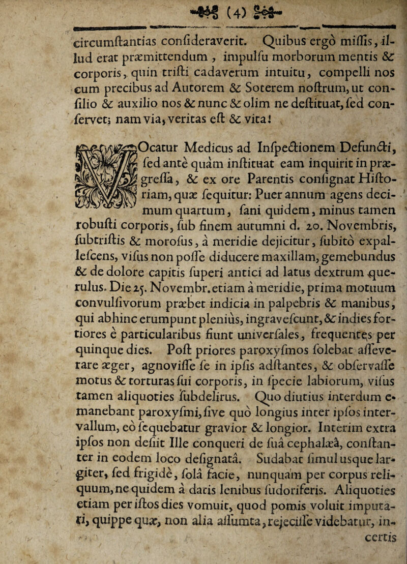 circumflandas confideraverit. Quibus ergo miflis, il¬ lud erae promittendum , impulfu morborum mentis Sc corporis, quin trifti cadaverum intuitu, compelli nos cum precibus ad Autorem &: Soterem noftrum,ut con- filio auxilio nos &: nunc &: olim ne deftituat, fed con¬ fervet; nam via, veritas eft vita l v jOcatur Medicus ad Infpe&ionem Defundi, fed ante quam inflituat eam inquirit in prx- greffa, ex ore Parentis confignat Hifto- riam,quo fequitur: Puer annum agens deci¬ mum quajrtum, fani quidem, minus tamen robufti corporis, fub finem autumni d. 2,0. Novembris, fubtriflis &; morofus, a meridie dejicitur, fubito expal- lefcens, vifus non poiTe diducere maxillam, gemebundus & de dolore capitis fuperi antici ad latus dextrum que¬ rulus. Die 15. Novembr.etiam a meridie, prima motuum convulfivorum probet indicia in palpebris &C manibus, qui abhinc erumpunt plenius, ingravefeunt, &:indies for¬ tiores e particularibus fiunt univerfales, frequentas per quinque dies. Poft priores paroxyfmos folebat a/Teve- rare oger, agnoviffe fe in ipfis adflantes, & obfervalfe motus &: torturas fui corporis, in lj^ecie labiorum, vifus tamen aliquoties fubdelirus. Quo diutius interdum e* manebant paroxyfmi,five quo longius inter ipfos inter¬ vallum, eb fequebatur gravior &: longior. Interim extra ipfos non defiit Ille conqueri de fua cephaloa, conftan- ter in eodem loco defignata. Sudabat fimul usque lar¬ giter, fed frigide, fola facie, nunquam per corpus reli¬ quum, ne quidem a datis lenibus fudoriferis. Aliquoties etiam per illos dies vomuit, quod pomis voluit imputa¬ ri quippe quae, non alia ailumta,rejecilfe videbatur, in¬ certis