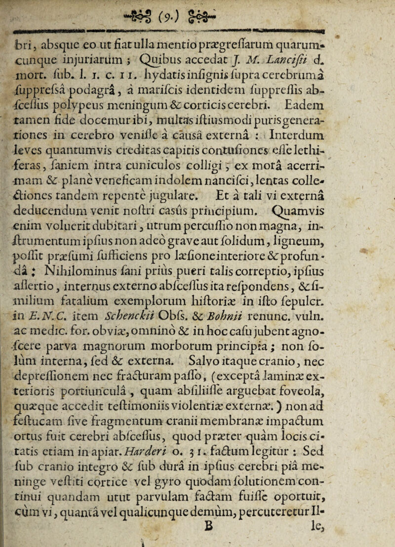 bri, absque eo ut fiat ulla mentio pra^grefiarum quarum- cunque injuriarum 5 Quibus accedat J. M. Lancifii d. mort. iub. J. j. c. 11. hydatis infignis fupra cerebruma fiupprefsa podagra , a marifcis identidem fuppreflis ab- fcefliis polypeus meningum &: corticis cerebri. Eadem tamen fide docemur ibi, multas iftiusmodi purisgenera- riones in cerebro venifie a causa externa : Interdum leves quantumvis creditas capitis contufiones efielethi- feras, faniem intra cuniculos colligi, ex mora acerri¬ mam &; plane veneficam indolem nancifci, lentas colle- dtioncs tandem repente jugulare. Et a tali vi externa deducendum venit noftri casus principium. Quamvis enim voluerit dubitari, utrum percuffio non magna, in- ilr 11 mentum ipfius non adeo grave aut folidum, ligneum, poffit prsefumi fufticiens pro lad!oneinteriore<$cprofun* da ; Nihilominus fani prius pueri talis correptio, ipfius allertio, internus externo abfceffus ita refpondens, &:fi- milium fatalium exemplorum hiftoria? in ifto fepulcr. in E.N.C, item Schenckii Obfs, Bohnii renunc. vuln. ac medie, for. obviae, omnino &: in hoc cafu jubent agno- fcere parva magnorum morborum principia; non Co¬ lum interna, fed &: externa. Salvo itaque cranio, nec depreffionem nec frafturam paffo, (excepta laminx ex¬ terioris portiuncula , quam abfiliifle arguebat foveola, quaque accedit teftimoniis violentia externse.) non ad feftucam five fragmentum cranii membranx impactum ortus fuit cerebri abfceilus, quod praeter quam locis ci- tatis etiam in apiav. Harderi o* 31. fa&urn legitur : Sed fub cranio integro «Se fub dura in ipfius cerebri pia me¬ ninge veftiti cortice vel gyro quodam folutionem con¬ tinui quandam utut parvulam fa£tam fuifie oportuit, cum vi, quania vel qualicunque demum, percuteretur II- B le,
