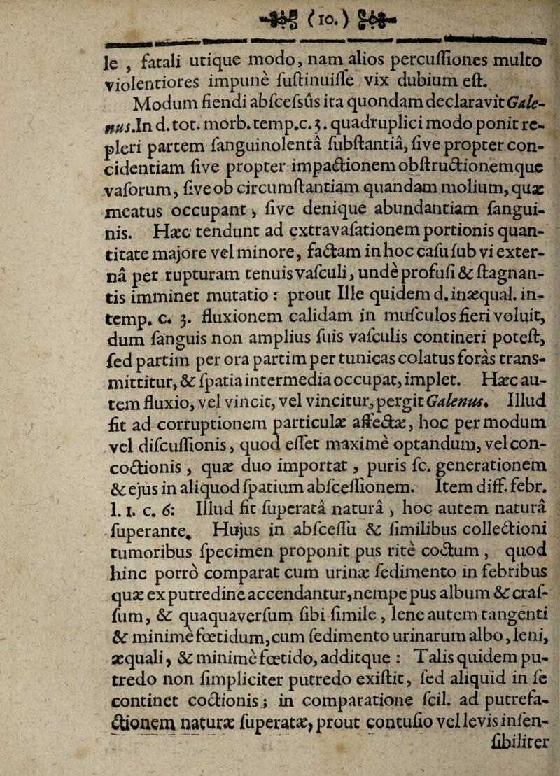  (io.) |6|~ le , fatali utique modo, nam alios percuffioncs multo violentiores impune fuftinuilfe vix dubium eft. Modum fiendi abfcefsus ita quondam declaravit Gale¬ nus.\n d. tot. morb. temp.c. 5. quadruplici modo ponit re¬ pleri partem fanguinolenta fubftantia, live propter con¬ cidendam five propter impadionemobftrudionemque vaforum, five ob circumflandam quandam molium, quas meatus occupant > five denique abundantiam fangui- nis. Hasc tendunt ad extravafationem portionis quan¬ titate majore vel minore, fadam in hoc cafu fub vi exter¬ na per rupturam tenuisvafculi, unde profufi&ftagnan- tis imminet mutatio : prout Ille quidem d.inasqual.in- temp. c. 3. fluxionem calidam in mufculos fieri voluit, dum fanguis non amplius fuis valculis contineri poteft, fed partim per ora partim per tunicas colatus foras trans¬ mittitur, &: fpatia int ermedia occupat, implet. Hasc au¬ tem fluxio, vel vincit, vel vincitur, pergit Galenus* Illud fit ad corruptionem particulas afledas, hoc per modum vel difcuflionis, quod effet maxime optandum, vel con- codionis , quas duo importat, puris fc. generationem &; ejus in aliquod fpatium abfceffionem. Item diffi febr. 1.1, c. 6: Illud fit fuperata natura , hoc autem natura fuperante. Hujus in abfceflti &: fimilibus colledioni tumoribus fpecimen proponit pus rite codum , quod hinc porro comparat cum urinx fedimento in febribus quas ex putredine accendantur,nempe pus album &: craf- fum, &: quaquaverfum fibi fimile, lene autem tangenti & minime foetidum,cum fedimento urinarum albo, leni, asquali, & minime foetido, additque : Talis quidem pu¬ tredo non fimpliciter putredo exiftit, led aliquid in fie continet codionis; in comparatione fcil. ad putrefa- dionem naturas fuperata prout concufio vel levis inien- libiliter