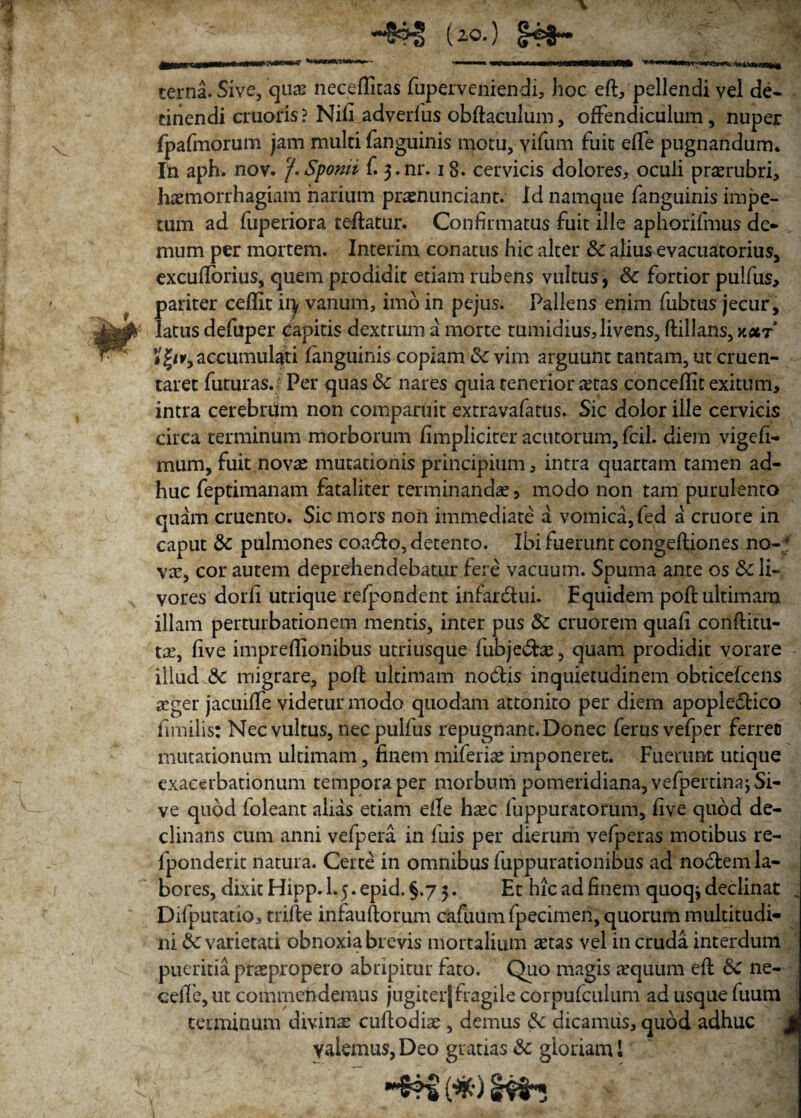 U°*) terna. Sive, quas neceflitas fuperveniendi, hoc eft, pellendi vel de¬ tinendi cruoris ? Nili adverlus obftaculum, offendiculum, nuper fpafmorum jam multi fanguinis motu, yifum fuit elfe pugnandum. In aph. nov. 'f.Spomi f. 3-nr. 18. cervicis dolores, oculi praerubri, haemorrhagiam narium prasnunciant. Id namque fanguinis impe¬ tum ad fuperiora teftatur. Confirmatus fuit ille aphorifmus de¬ mum per mortem. Interim conatus hic alter Sc alius evacuatorius, excufibrius, quem prodidit etiam rubens vultus, & fortior pulfus, pariter ceffit ii> vanum, imo in pejus. Pallens enim fubtus jecur, latus defuper capitis dextrum a morte tumidius,livens, ftillans, kxt # |/r, accumulati fanguinis copiam & vim arguunt tantam, ut cruen¬ taret futuras. Per quas & nares quia tenerior astas concellit exitum, intra cerebrum non comparuit extravafatus. Sic dolor ille cervicis circa terminum morborum /impliciter acutorum, fcil. diem vigefi- mum, fuit novas mutationis principium, intra quartam tamen ad¬ huc feptimanam fataliter terminandas 5 modo non tam purulento quam cruento. Sic mors non immediate a vomica, fed a cruore in caput & pulmones coado, detento. Ibi fuerunt congeftiones no-; vas, cor autem deprehendebatur fere vacuum. Spuma ante os 8c li¬ vores dorfi utrique refpondent inrardui. Equidem pofl: ultimam illam perturbationem mentis, inter pus 8c cruorem quafi conftitu- tas, live impreflionibus utriusque fubjedte, quam prodidit vorare illud 8c migrare, pofi: ultimam nodis inquietudinem obticefcens aeger jacuilfe videtur modo quodam attonito per diem apopledico fimilis: Nec vultus, necpulfus repugnant. Donec ferusvefper ferree mutationum ultimam, finem miferias imponeret. Fuerunt utique exacerbationum tempora per morbum pomeridiana,vefpertinaj Si¬ ve quod foleant alias etiam eile hasc fuppuratorum, five quod de¬ clinans cum anni vefpera in fuis per dierum vefperas motibus re- fponderit natura. Certe in omnibus fuppurationibus ad nodem la¬ bores, dixit Hipp. 1.5. epid. §.7 5. Et hic ad finem quoq* declinat ~ Difputatio, trifte infandorum cafuum fpecimen, quorum multitudi¬ ni 6c varietati obnoxia brevis mortalium astas vel in cruda interdum pueritia praspropero abripitur fato. Quo magis asquum efl 6c ne- cefie, ut commendemus jugicerj fragile corpufculum ad usque fuum terminum divinae cuflodias, demus &: dicamus, quod adhuc yalemus, Deo gratias <Sc gloriam I