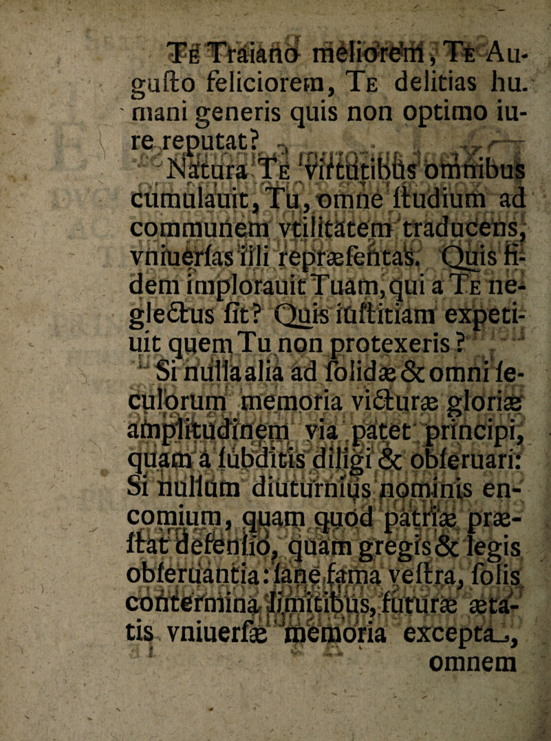 TETraiano rrielio're’rii, Te Au- gufto feliciorem, Te delicias hu. mani generis quis non optimo iu- re reputat r •-> ? 'e >y cumulauit, Tu, omne ftudium ad communem uit auem Tu non protexeris ? ortiine- memoria , ^|ar! qri|i$4 {duitis d iligi <Sc obleruari: Si nulldm diuturniqs nominis en- comium, quam . jr * * i rrt «tlt r: * ■: s -1$ \ r* 1 seta- contefhiini jia¬ tis vniuerfse mfemoria excepti, ? *■  omnem