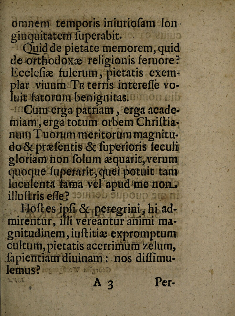 omnem temporis iniuriofam lon ¬ ginquitatem fuperabit. Quid de pietate memorem, quid de orthodoxae religionis feruore ? Ecclefise fulcrum, pietatis exem¬ plar viuum Te terris interefle vo- Cum erga patriam, erga acade- miam, erga totum orbem Chriltia- noni ;is & fu penoris non folum sequarit, verum quoque ruperant, me noru / * -• / 'X & \ :• i- \ i Hofles ipfi <5e peregrini, hi ad- mirentur, illi' vereantur animi ma¬ gnitudinem, iuft i tise expromptum cultum, pietatis acerrimum zelum, fapientiam diuinam: nos diflimu-