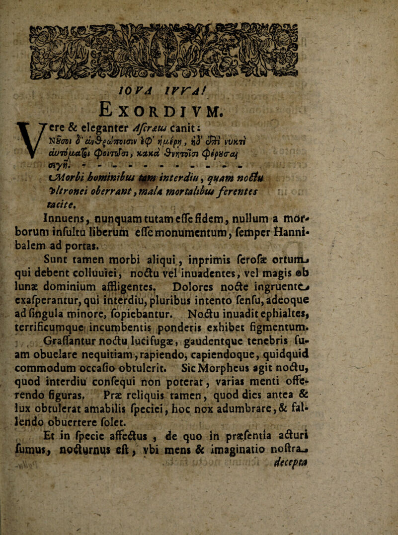 io va irrAt Exordivm, Vere & eleganter Afcratu canit ; N&731 dvS-gct)7tot(nv tifiipp , fiS’ cSi vVkti duTDfjoa^t CpoiT^di, KttKct SvYiriitn (pepx<raf Oi*yy}* m W • • • m - m m tm CMorbi homini b tu tatn interdiu y quam nc£tu ultronei oberrant, mala mortalibus ferentes tacite. Innuens, nunquam tutam efle fidem , nullum a mor- borum infultu liberum efle monumentum, femper Hanni¬ balem ad portas. Sunt tamen morbi aliqui, inprimis ferofae ortumL» qui debent colluuiei, noitu vel inuadentes, vel magis ob lunae dominium affligentes. Dolores nofte ingruento exafperantur, qui interdiu, pluribus intento fenfu, adeoque ad fingula minore, fopiebantur. Noftu inuadit ephialtes, terrificurnquc incumbentis ponderis exhibet figmentum. Graflantur nodtu lucifugae, gaudentque tenebris fu- am obuelare nequitiam , rapiendo, capiendoque, quidquid commodum occafio obtulerit. Sic Morpheus agit nocftu, quod interdiu confequi non poterat, varias menti offe- rendo figuras. Prae reliquis tamen, quod dies antea & lux obtulerat amabilis fpeciei, hoc nox adumbrare,& fal¬ lendo obuertere folet. Et in fpecie aflfe&us , de quo in praefentia afturi fumus., noilurnus eft, ybi mens & imaginatio noftra^ decepta