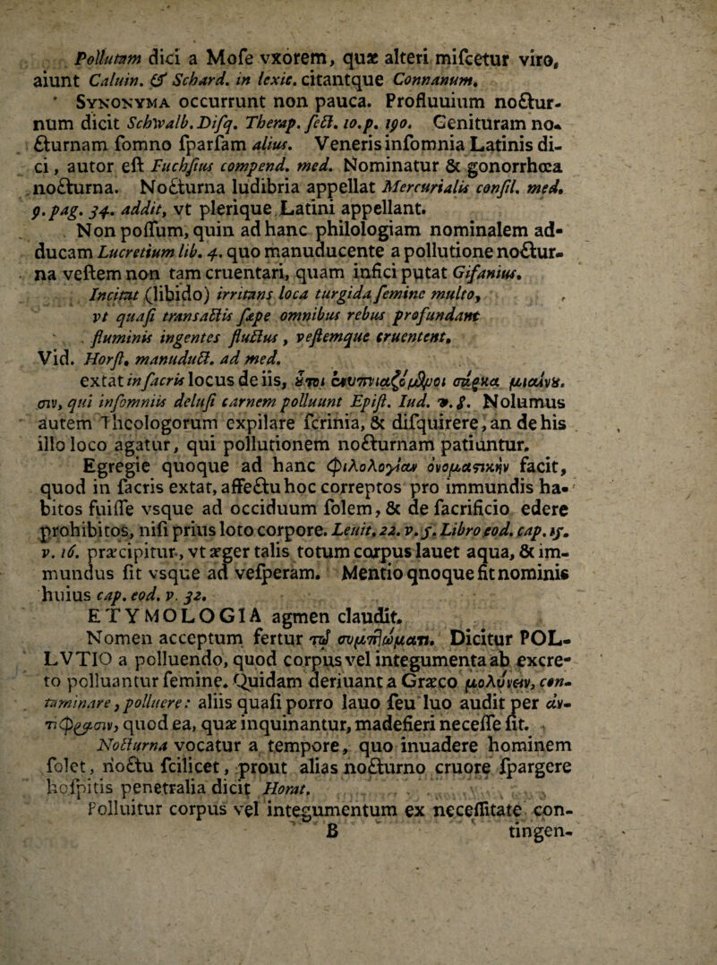 Pollutam dici a Mofe vxorem, quae alteri mifcetur viro, aiunt Calu in. (f Schard. in Icxic. citantque Conti anum. ' Synonyma occurrunt non pauca. Profluuium noftur- num dicit Schwalb. Difq. Therap. febl. lo.p, ipo. Genituram no* fturnam fomno fparfam alius. Veneris infomnia Latinis di¬ ci , a utor eft Fuchfius compend. med. Nominatur & gonorrhoea no£hirna. No£turna ludibria appellat Mercurialis confiL med. g.pag. 34. addit, vt plerique Latini appellant. Non polium, quin ad hanc philologiam nominalem ad¬ ducam Lucretium lib. 4. quo manuducente a pollutione no£fcur- na veftem non tam cruentari, quam infici putat Gifanius. Incitat (libido) irritans loca turgida femine multoy vt quafi transabiis fepe omnibus rebus profundant . fluminis ingentes flullus, veflemque cruentent. Vid. Horfl• manudubi. ad med. extat infacris locus de iis, Srni ocUTtiict^G/fl/joi cragua. pialvit* avi> qui infomniis delufi carnem polluunt Epifl. Iud. $. Nolumus autem Theologorum expilare ferinia, Sc difquirere, an de his illo loco agatur, qui pollutionem nofturnam patiantur. Egregie quoque ad hanc ovofjcctmqv facit, quod in facris extat, affe&uhqc correptos pro immundis ha»; bitos fui fle vsque ad occiduum folem, & de facrificio edere prohibitos, nili prius loto corpore. Lenit, 22. v. f. Libro.eod.cap. */. v. 16. praecipitur, vtafger talis totum corpus lauet aqua, & im¬ mundus fit vsque ad velperam. Mentio qnoque fit nominis huius cap. eod. v. 32. ETYMOLOGIA agmen claudit. Nomen acceptum fertur *nS cofiMpian. Dicitur POL- LVTIO a polluendo, quod corpus vel integumenta ab excre¬ to polluantur femine* Quidam aeriuant a Graco pLoAymv, c$n- ta minar e, polluere: aliis quafi porro lauo feu luo audit per av- -n<p&aiv, quod ea, qua inquinantur, madefieri necefle fit. Noblurna vocatur a tempore, quo inuadere hominem folet, no£tu fcilicet, prout alias no£turno cruore fpargere hofpitis penetralia dicit Horat. . Polluitur corpus vel integumentum ex neceflitate con- * -* u n v. • .■ B tingen-