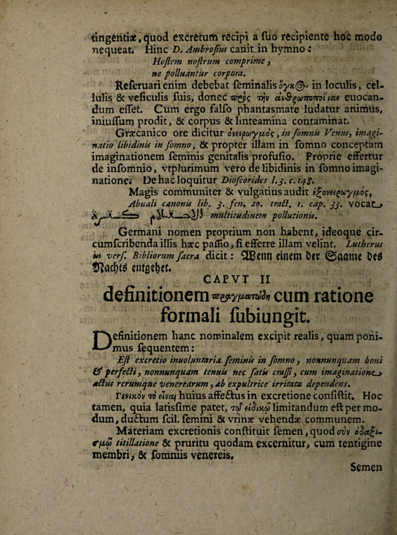 tingenti*,quod excretum recipi a fuo recipiente hoc modo nequeafc Hinc £>. Ambrofius canit_in hymno i Hojlem noftrum comprime, ne polluantur corpora. fteferuari enim debebat feminalis oyn(&> in loculis, cel¬ lulis 8t veficulis fuis, donec ©■£?£ 7jjv d\i&^u)7ro7ro't tctv euocan- dum cffet. Cum etgo falfo phantasmate ludatur animus, iniuffum prodit, & corpus & linteamina contaminat. Graecanico ore dicitur dmpoeyfzdg, in fomnit Venus, imagi¬ natio libidinis in fomno, & propter illam in fomno conceptam imaginationem feminis genitalis profufio. Proprie effertur de infomnio, vtplurimum v£ro de libidinis in fomno imagi¬ natione. De hac loquitur Diofeorides 1.3. c. 148. Magis communiter & vulgatius audit efcov&gMypiog, [. S. fcn* 20. trabi, i. cap. 33. vocatL* multitudinem pollutionis. Germani nomen proprium non habent, ideoque cir- cumfcribenda illis hasc paflio, fi efferre illam velint. Lutbcrus in verf. Bibliorum facra dicit: 3BCIU1 CtHClTl DCtf 5?adf)t$ * CAPVT II definitionemcum ratione formali fubiungit. Definitionem hanc nominalem excipit realis, quam poni¬ mus fequentem: Eft excreiio inuoluntaria feminis in fomno , nonnunquam boni & perfebli, nonnunquam tenuis nec fatis crajfi, cum imaginationes ablus rerum que Venerearum, ab expultrice irritata dependens. rsvtxov 70 esvai huius affeftus in excretione confidit. Hoc tamen, quia Iatisfime patet, T&f limitandum eft per mo¬ dum, du&um fcil. femini & vrinse vehendas communem. Materiam excretionis conftituit femen, quod ovv stfxS titillatione 5c pruritu quodam excernitur, cum tentigine membri, 6c fomniis venereis, Abuali canonis It Semen