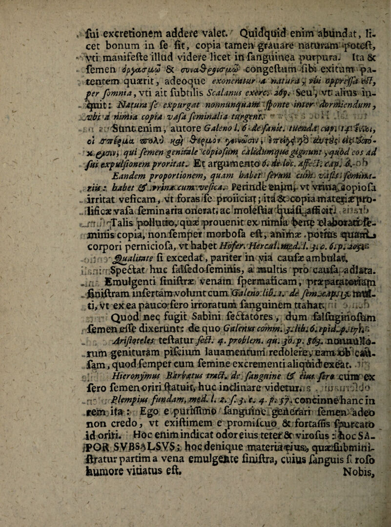 . fui excretionem addere valet. Quidquid enim abundat, li- cet bonum in fe fit, copia tamen grauare naturam poteft, yti manifefte illud videre licet in fanguinea purpura. Ita 8c , femen bpyzcrf/,? & cvvol&^kt^ congeftum fibi exitum pa¬ tentem quaerit , adeoque exoneratur a natura * vki oppr effit vfly per fomnta, vti ait fubtilis Scalanus exerce z6y. Seu, vt: alius in- Natura fe expurgat nonnunquatot ffionte ititer dormiendum , ^ib£'ri tiiniia copia vafa feminalia turgente 'v ~.\ v ■> ;u)H 'Jz: r ..:,t\ ?:•'Stmtenim, autorz Galeno 1.6' de fank. ttfe&dd'capilSmt, o\ Jtnvfy\Jt>cL sn?At5 ngy Ss^ov ysvwoivi sTrd^ifi dvTtt^ x g/cnv, qui femen genitale copiafum calidumqmgignunt yqubd eos ad fui txpulfionemproritat* Et argumento 6. dedoc. affecti capi £-0 h Eandem proportionem, quam habet ferunt atrii. vaps 'j fenitrxi- riis habet Jrrtn* cumwefica.: Perindbfenjitli-vt vrinajaopiofa „ irritat veficam, vt forasife proliciat jim^copia materiserprb- ... lifioae vafa feminaria onerat,ac moleftia^quafi^aiiciti -.ensib :_n i H qTalis pdlurio, quas prouenk ex nimia bene elajbotacfcfe- jninis copia, noniemper moibofa eft, aniihas .pbtftts quarrL* corpori perniciofa, vt habet Hofer. HercaLtited. /. j+o. 6tp. ao$\c> 'Qualitate fi excedat, pariter in via caufas ambulat, i ,nir> Speftat huc falfedofeminis, a multis pro caufa adl&ta. Emulgenti finiftrae venam fpermaticam, praepacatoriafn gni-ftram infer tam,vohrnt cum Galeno lib.i. de fem„.capt\$., ti, vt ex ea paucorfero irroratum fanguinem trahat • > Quod nec fugit Sabini feftatores, dum falfiigihofhm femen effe dixerunt': de quo Galerita cdmm gdihi6* epidzpjtykn Ariftotetes teftatur feti, q.proklem. qu. jo/p. $6y. nanaUftO- rum genituram pifeium lauamenturri. redoierery eamidb ca&- fam, quod femper eum femine excrementi aliquid?exeat. Hieronymus Barbatus trabi, de fangnine i$ eim fer» CUM 0X fero femenoriri.l^atuit) huc inclinare videtuxii s * ?ip$ui&<}b . :r Pjempius fundam, med. I. z.f y. c* q.p* j/vconcinnehanc in .rem ita: Ego e purffltmo fanguinei geAefari femen:' adeo non credo, vt exiftimem e promifcuo 6c fortafiis fpureato id oriri. Hoc enim indicat odor eius teter Scvirofus ihoc S A- iPGR SVBSALSVSi hoc denique materialium quadiSibmini- firatur partim a vena emulgente finiftra, cuius fanguis f rofo humore vitiatus eft. Nobis,