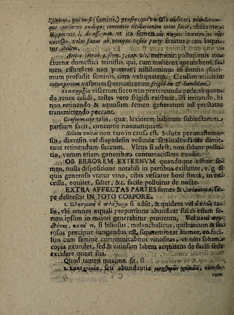 quiineft (femiov) fXtfettsquPvk® \M&ditas.> pemtarum- qfie continens vndicjuex contentio titillationem intus facit> diftante^». Jtf^pocmtc de Ojf; nai. vt ita fement^Y nn&.ov wmep&jtv :i$e* Hjfevelutfairn ab vtnique.feratur*;: ceu loqui-. t%x'Abaton* ligati ,i- 33 liqi ff $»xatnv vj« w irt 'jgetrn tctrab.iilh\ p ollntionrs -h<W? fturnae domeftici miniftri qui, cum muliere concumbens, men effundere non poterat^ nihilominus ih fomho pluri¬ mum profudit feminis-, citra voluptatem.^ Caufam reiidtinr infmperiem yafprum fperma-tic§$xm.„frigiddm & ihixnMmnJ Av n7ryt£icL vifcerum ficco non praetereunda pede,vt quan¬ do renes calidi, teftes vero frigidi exiftuat,illi irritando,hi non retinendo Sc aquofum lemen geheratum ad’ proftatas transmittendo peccant, ; , Conformatio- talis, qua: laxiorem habitum fubie£larunL-5 partium facit, concurrit nonnunquam. Soluta vnitas non raro in caufa eft. Soluta per anaftomo- fih, diaerefin vel diapedefm veficulx feminales facile dimit¬ tunt retinendum fiiccum, Vicus fi adefir, non folum pollue tio-*.veram etiam gonorrhoea contumaciflima euaditi ;., OS ERROREM EXTERNVM quandoque effluit fe¬ men, nulla difpofitione notabili in partibus, exifteme,v.g fi: quis generofo vtatur vino, cibis yelcatur boni flicci, in ex- ceffu, equitet, faltet, &c. facile polluitur de noSe. EXTRA. AFFECTAS PARTES fomes 5c vzsiiiccvjiaiTx- pe deliteCcit IN TOTQ CORPORE* id : m i. TiAqcfjcovq ii rur\y\%)ocf* fi adfit, 8c quidem 'V&ldlfo&k ta^ lisr vbi omnes aequali proportione abundaiit fufccF etiam fe¬ men ipfum in maiori generabitur prouentu, *9 faris, KcLTu Tiy fi biliofus, melancholicus, quibus cum & fe^ rofus praecipue iungendus eft* fuperemineat humor, eoiaci- lius cum femine- cpmmiimcabitur vitiofitas ^ vt non folumi»' copia emundet, fed vkiofam labem acquiteiis de facili fede excidere,que^t^^. ' ^Qitqd tam^ •%> ■ 5 - Vr &.\wi ■jjjijfe» > ftu abundantia iwxfawvitiof^ ,7 * ‘ ? ' rum ,W!