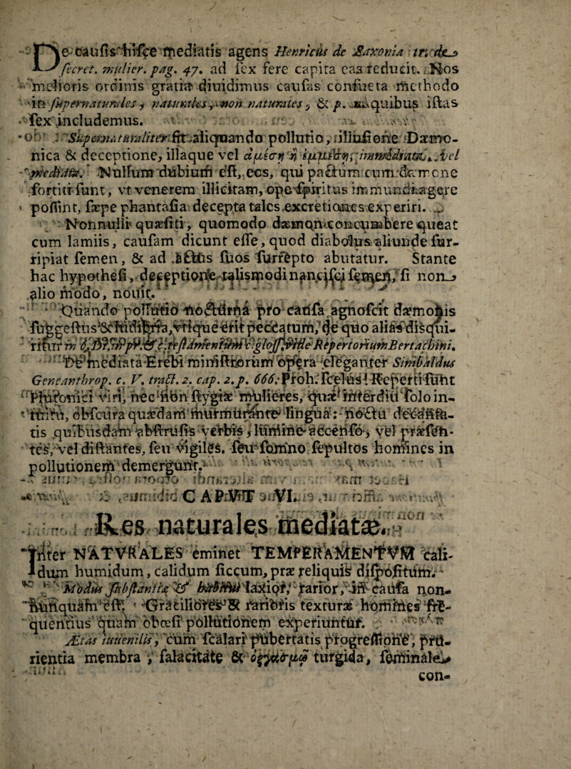 / De caufishrfce mediatis agens Henricis de JBtfcotiU tr< 4ju> fieret, mulier, p/tg. 47. ad fex fere capita caa reducit. /;8os ■ mdioris ordinis gratia diuidimus cavi fas confoeta methodo 'in fiipernsaunrfcs j uatumks^won naturales , 6c p. eieks quibus i das * fex includemus. .’•••:; • orr i sliper*hMtiralitmfw.&iiqroanda pollutio, 1 i linfi 0ne Dxrno- nica & deceptione, iliaque vel duscryspLWt\£f}rJwf^Antfo*.,iel Nullum dubium e?d, ecs, qui pa&um cum.-feircne fortitr funt, vt venerem illicitam, opefpiritus immundfagere ' pofiint, fepe phantafia: decepta tales .excretioelcs experiri, .p NonnuIIr qutdtti , quomodo dasmqmconoumbere queat cum lamiis, caufam dicunt ede,quod diabcta&^liundefer- ripiat femen, & ad j£tus fuos lurrbpto abutatur. Stante hac hypothefi, deeeptioite talisipodinanc^cife^en, fi non^ alio modo, noifit/ v 'riftTr rn ^^J!rJ?'fMt&}lfipdr^nf^M^glt)jJi^ekkperto^u9nBerta^bini. ;i 1 ^^tnediataErebi minSftborurrifoff£ra 'eleganter Sinibkldus te^/Vel diftantes, feu\ngiles. feir foirino fepultos homines in pollutionem demergurft^- \ .\ -d -icfr/n , •/>7oq7o m; r > , 'cm ioge-vi ;> jurniditi C AittdffiE mbHta vvrr ,/; *v r f* r. * f-fi ' i .1 I ■ ^ non *. r,U triter NATV«ALES eminet TEMfERAKiENfbali- ldum humidum, calidum ficcum, prae reliquis dilpofitum.- o k | 'Mbdik 'fihbfiantt£ tion. JEt.a iuneniUs, ‘cum fcalari' jftibertatis ptogfeflrpbb, RpftJ rientia membra f falacitate & turgida, ferfiin&le> con- uui