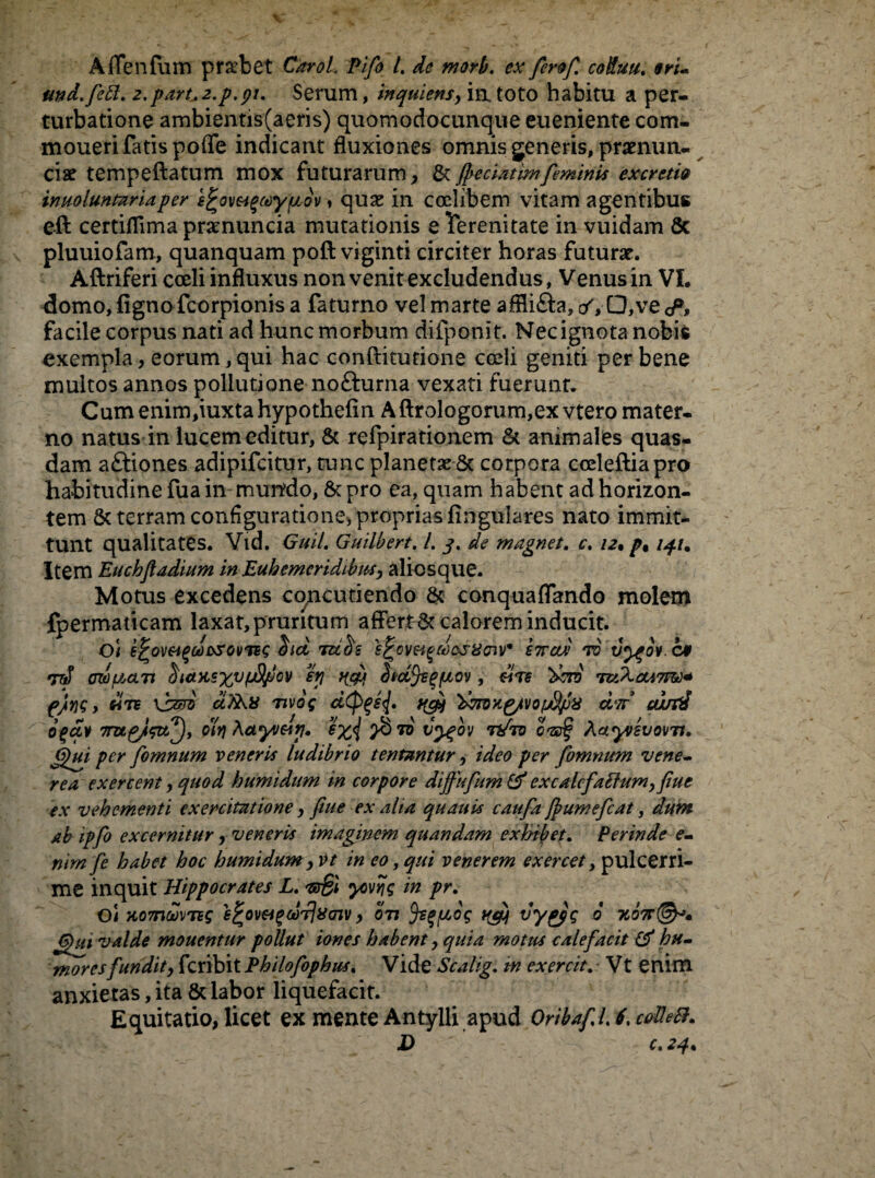 Affenfum pfsebet CaroL Pifo L de morb. ex ferof coifuu. eru und.fetl. 2,part.2.p.gu Serum, inquiens, ia toto habitu a per¬ turbatione ambientis(aeris) quomodocunque eueniente com- moueri fatis poffe indicant fluxiones omnis generis, pramun- ciae tempeftatum mox futurarum, & fpeciatimfeminis excrctie inuoluntariaper e^ovea^ypidv, quae in coelibem vitam agentibus eft certiflima pramuncia mutationis e Terenitate in vuidam Sc pluuiofam, quanquam poft viginti circiter horas futurae. Aftriferi coeli influxus non venit excludendus, Venus in VI. domo, ligno fcorpionis a faturno vel marte affli&a, <*VQ*ve<A facile corpus nati ad hunc morbum difponit. Nec ignota nobis exempla, eorum,qui hac conftitutione coeli geniti per bene multos annos pollutione nofturna vexati fuerunt. Cumenim,iuxtahypothefin Aftrologorum,ex vtero mater¬ no natus in lucem editur, & refpirationem & animales quas¬ dam aftiones adipifcitur, tunc planet^ 6t corpora coeleftiapro habitudine fua in mundo, & pro ea, quam habent ad horizon- tem & terram configuratione, proprias lingulares nato immit¬ tunt qualitates. Vid. Guil. Guilbert. L 3. de magnet. c. 12• p% iqu Item Euchfadium in Euhcmcridibns, alicsque. Motus excedens concutiendo & conqualTando molem fpermaticam laxat,pruritum affert &calorem inducit. Oi k^om^cns>so\mg hd tuUs e^cw^desiioiV kitad to vy^ov.at *rtf h(t>t^xvlJ^Eov % HSM , dire %bi6 T&XctA7m+ pjiyjg, «75 \sm dTkii nvog d<P%s{, tfgy 'dm-ri^/votSpa d‘7t curti ogav 7rugJ?tt^), oiy\ Actyvay. exi t'ygov Tt/ro haiyvsvo\m. (Qui per fomnum veneris ludibrio tentantur, ideo per fomnum Vene¬ rea exercent, quod humidum in corpore dijfufum Gf excalcfattum,fiuc ex vehementi exercitatione, ftue ex aha quauis caufa Jfiumefcat, dum ab ipfo excernitur, veneris imaginem quandam exhibet. Perinde e- nim fe habet hoc humidum , vt in eo, qui venerem exercet, pulcerri- me inquit Hippocrates L. 'wBi ycvrjg in pr. Oi HomoSvns e^ovei^corliSajv, otj fypcog vygpg 6 Teon©*. G)ui valde monentur pollut iones habent, quia motus calefacit & hu¬ mores fundit, fcribit Philofophus. Vide Scalig, tn exercit. Vt enim anxietas, ita & labor liquefacit. Equitatio, licet ex mente Antylli apud Qribafl6,cofle8. ■D fi