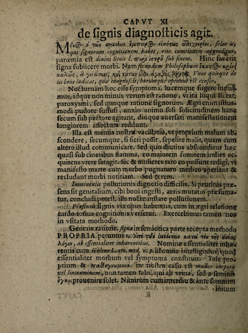 de figiiis diagnolticis agit. Mcv(§^ 6 'r&v crydeicnv sfM7reif^ eiaoT&s foltu *> qiu panorum cognitionem habet, rite curationem aggredimur* paroemia eft diurni Senis L tcnpj* irjTgx fiub finem. Hinc fas erit ligna lubiicere morbi. Nam fecundum PhilofophumsKa^^ xctXeoq, cl yixtbmn» H04 t»tzcv dyatyi\p:Wgjmfe Vnus quisque de iis bene iu dic at y qua tongiiofcity horum que optitmd efl cenfor * Ncr&urnam hoc effedymptoma* lucemque fugefe imluft mus, idque non minus verum eftratione* vtita loqui'liceat, paroxysmi, fed quoque ratione lignorum. JEgri enim iftius- modi pudore fuffufi > anxio animo ioli folicitudinem hano fecum fubpeftore agitant, diuque auerfati nianifeftationeni longiorem affe£kar& reddunt* p 1, ^ Illa eft mentis noftrac vaciltei6f vtpf6plriuiiiitjalum ab- fcondere, fecumque>difieripoffit, fepeliremalit,quam cum altero illud communicare. Sed quo diutius abfconditur hsec quafi fub cineribus flamma, eo maiorem fomitem indies ac¬ quirens vrere fatagin Sic & mulieres raro eo poflunt redigi, vt manifefto marte cum morbo pugnaturo medico aperiant & recludant morbi notitiam. Sed & rem. u Imminentis poliutionisdignotio difficilis. Si pruritus pr#- fens fit genitalium, cibi boni ingefti, aeris mutatio praffuma- tur, concludi poteft, illa noSe inftare pollutionem. Prafintis dignis vix opus habemus, cum in aegri relatione cardo, totius cognitionis verfetur. Exercebimus tamen nos in vfitata motbodo* h v;' Generis ratione,/^in femiotica parte recepta methodo PROPRIA petuntur i* ^75 tsJv ovedtnzov Kdrd 'rov 777V 8oidg Koyiv, ab ejfentialiter inharentibus. Nomine effentialiter inh^ tentis cum QtUenoL.art. rned. c. g, id omne intelliginYusVquod effentialiter morbum vel dymptoma conftituit. Tale pro¬ prium & ^Ct&oymfuabv im noftro, cafil- eit mador corporis vel linteaminum y non tamen talis, qui ab vrina, feti a feminis ^x^.prouenire folei Nimirum cuminterdiu Scante fomnuni , . - • VKW.nTU! ■; -isrtu.hiU, *. uv-:y /v UU/. ,initum