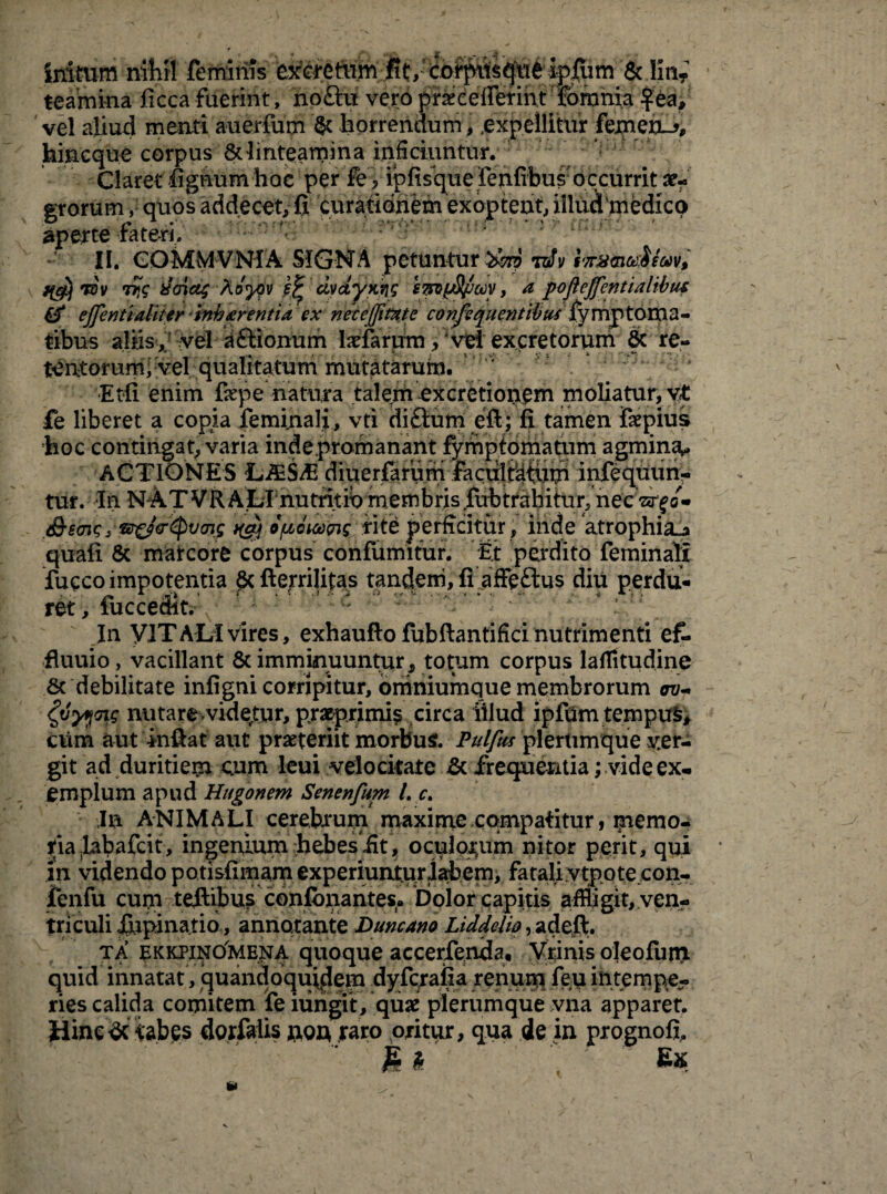 initum nihil feminis excretum fit, cofpits^u^ ifiuui & liti? teamina ficca fuerint, noftu vero prxcefierint forania fea, vel aliud menti auerfum & horrendum , .expellitur femen-*, hineque corpus & linteamina inficiuntur. Claret fignum hae per fe, ipfisque Fenfibusoccurrit ae¬ grorum , quos addecet, fi curationem exoptent, illud medico aperte fateri. II. GOMMVNIA SIGNA petuntur toTy f'7r8ma$eMv, jfcjy T0v tfs uricis ^ ciydyKng smyS/jcoy, a poftejjentialibu* & ejfenttaliter tnharentia ex neceffmte confequentibus lymptoma- tibus aliis, vel aftionum tefarurn, vei excretorum & re- tentorumi vel qualitatum mutatarum. ' Etli enim Cepe natura talem ex cretionem moliatur, vt fe liberet a copia feminali, vti diftum eft; fi tamen fsepius hoc contingat, varia inde proma nant fymptomatum agmina^ ACTIONES LiES/E diuerfarurri faculffllum infequun- tur. In NATVRALrnutritib membris fubtrahitur, necWfo» <&eav;s tEr&<r<pvcri.s t(cy o/uci&pis rite perficitur , iride atrophia^ quali & marcore corpus confumitur. fit perdito feminali fucco impotentia & fterrilitas tandem, fi affeftus diu perdu¬ ret, fuccedit. : : In VITALI vires, exhaufto fubftantifici nutrimenti ef- fluuio, vacillant & imminuuntur, totum corpus laffltudine & debilitate infigni corripitur, bniniumque membrorum av-* fyyyoig nutare videtur, praeprimip circa illud iplUm ternpu£, cum aut in fi at aut praeteriit morbus. Pulfus plerumque per¬ git ad duritiem cum leui velocitate & frequentia; vide ex- empium apud Hugonem Senenfum l. c. Ia ANIMALI cerebrum maxime compatitur, memo¬ ria fiabafeit, ingenium hebesiit, oculorum nitor perit, qui in videndo potisfimam experiuntur labem, fatali vtpote.con- fenfu cum teftibus confonantes. Dolor capitis affligit, ven¬ triculi Jupinatio, annotante Duncano Liddclw, adeft. ta ekkpino^mena quoque accerfenda. Vrinis oleofuin quid innatat, quandoquidem dyferafia renum feu intempe¬ ries calida comitem fe ningit, quae plerumque vna apparet. Hinedciabes dorfalis nor* raro oritur, qua de in prognofi.  S * ' '■ • Ex