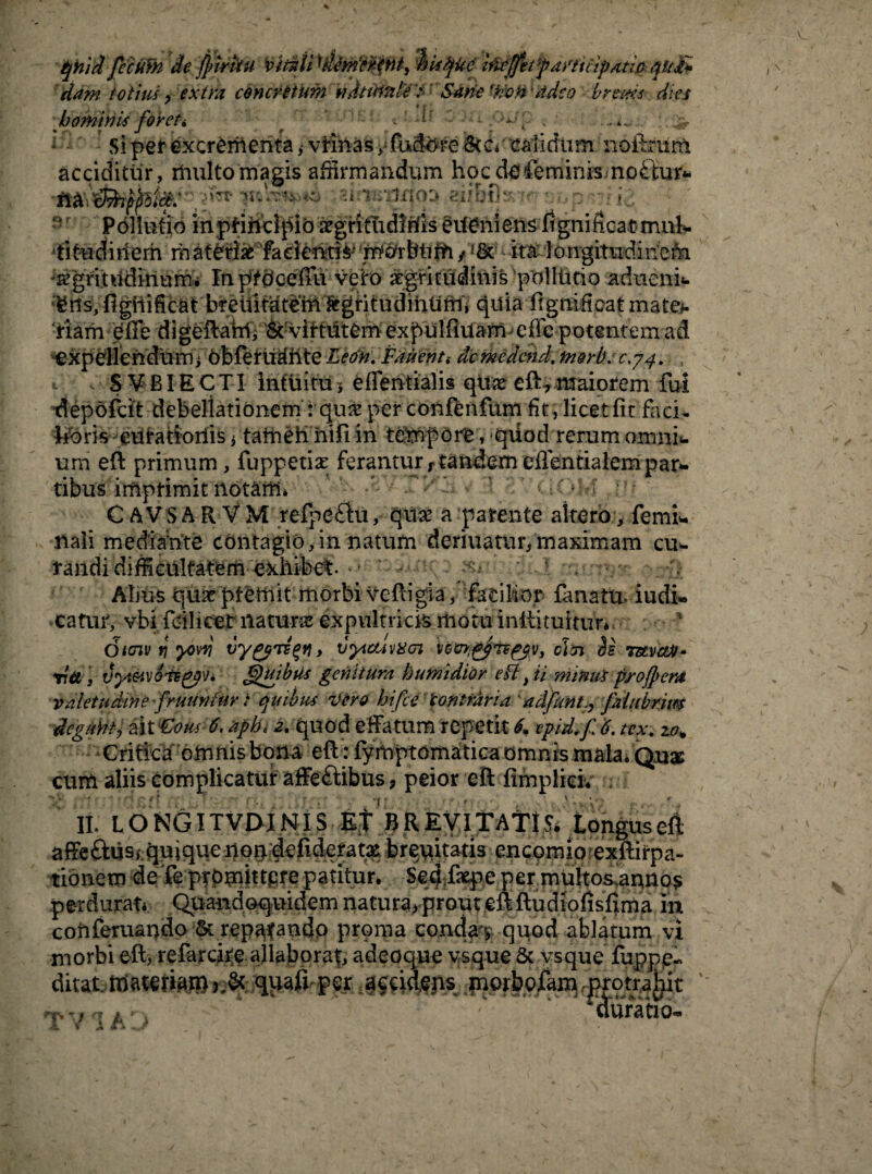 Qhid fccifih de jfiirvtu i>ithU 'dMtppni, hisfyke ifatfifitfiaffiup/itipiqu£* dam totius, extra concretum ndtitttile* ' Satie -froH ‘ adeo brems dies hominis for et > r : i' . .-‘-‘i «<; :. jr Si pef excrementa * vtihas /fuddreStc*1 calidum nofhnirft acciditur, rftulto magis affirmandum hqcdo feminis mo£iur* Pollutio inpHndpib xgritudMs erfeniens fignificatmuk titudirierh rh atetiae facientia m&rbtiifi /<8c - ita longitudinem, sgritudinurni InpfdeefFu vero ^gritudmis polltitio adueni* ^hs, figiiificat bretiitateM ^gritudiiiUrn, quia fignificat mate*, ‘fiam efie digeftafttVvif tiiterh expulfiuam effe potentem ad expellendu m ; obferudhte Leon. Patienti de medcnd. morb. 0.74. t vSVBIECTI intuitu5 eflentialis qte eft?maiorem fui depofcit debellationem: qu& per confenfum fit, licet fit faci> feris eutatiorlis i tatiien hifi in tempore, qiiod rerum omni* um eft primum, fuppetiae ferantur,tandemefientialempar¬ tibus imptimit notaffi. 1 ; * C AVSAR VM refpeflu, qua’ a parente altero, femi* nali mediante contagio,in natum deriiiatiir, maximam cu* randi difficultatem exhibet- • xs Ahus qua ptetnit morbi veftigia, facilior fanatu. iudi* catuf, vbi fdlicet natura expultricis motu inftituituV*. Oicnv y yowi vygpTs^n* vyicuvxoi vccn^Tvpjv, clcn is TuvctA- via, vyteivois^pv. Quibus genuum humidior eft, ii minui profpcm valetudine f ruuntur t quibus vero hi fi e ‘contraria adfiunt., fiaiubrim degunt, aiv£ous 6\ aph< quod effatum repetit & tpid.fi 6. tex. zo* Critica omnis bona eft : fymptomatica omnis mala. Quae cum aliis complicatur affeftibus, peior eft fimplieiv II. LONGITVDINIS EJ BREVltATt^ longus eft affeftus/.quiquenon defideratx breuitatis encomio exftirpa- tionem defe promittere patitur. Sed.fiepe per multos annos perdurat. Quandoquidem natura, prout eft ftudiofisfxma in conferuando & repafando proma conda v quod ablatum vi morbi eft, refarcire allaborat, adeoque vsque Sc vsque fuppe- AitetMmtim quaff per accidens morbofam protrahit