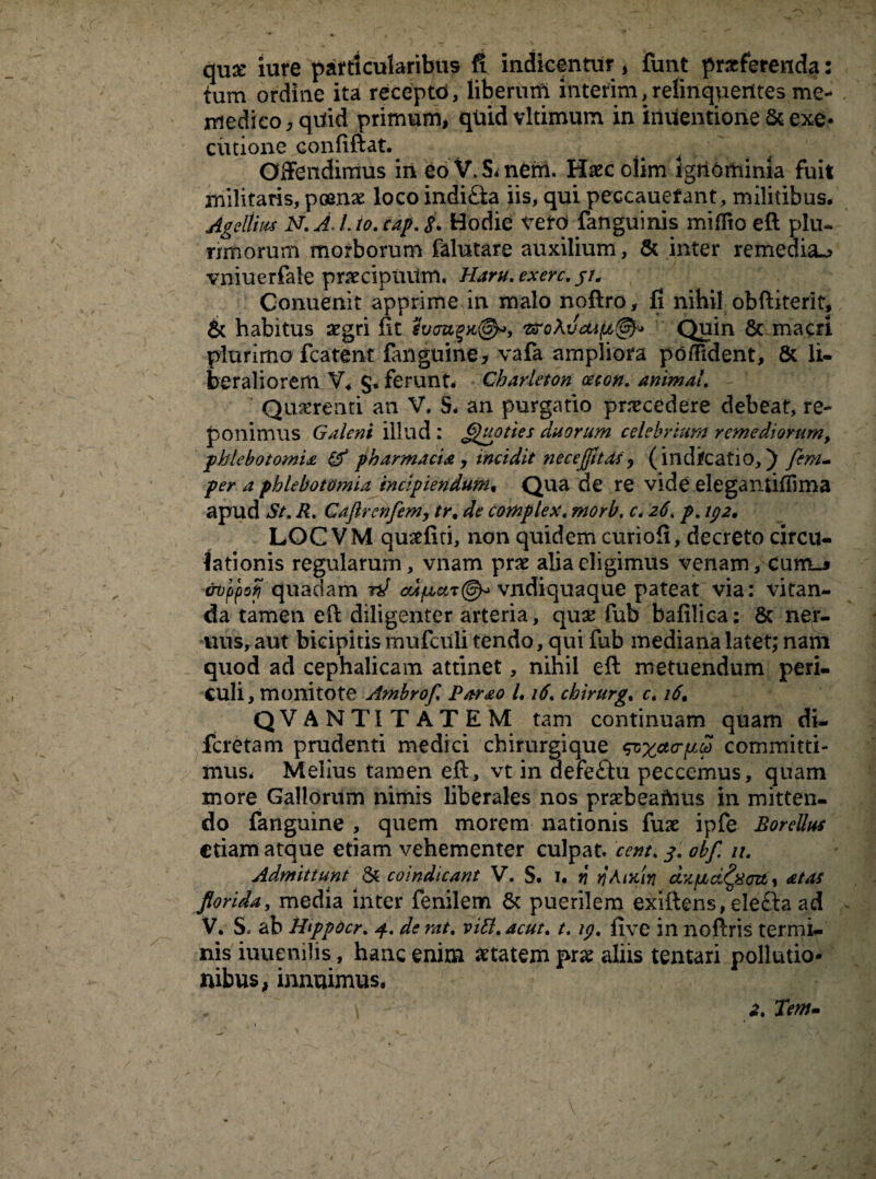 qux iure particularibus fi indicentur , funt praeferenda: fum ordine ita recepto, liberum interim, relinquentes me- rriedico , quid primum, quid vitimum in iiiuentione & exe- ciitione confiftat. Offendimus in eo V. 5* nem. Haec olim ignominia fuit militaris, pomas locoindi£ta iis, qui peccauefant, militibus. Ageltim N.A.Uo.eap.8. Hodie veto fanguinis miffio eft plu- nmorum morborum falutare auxilium, & inter remedia^ vniuerfale praecipuum. Haru. exerc. jt. Conuenit apprime in malo noftro, fi nihil obftiterit, & habitus aegri fit foougx®*, GroAvcup,^ Quin 6c macri plurima fcatent fanguine, vafa ampliora po/Fident, & li¬ beraliorem V. §. ferunt. Charleton oeeon. animal. Quaerenti an V. 5. an purgatio praecedere debeat, re¬ ponimus Galeni illud : Quoties duorum celebrium remediorum> phlebotomia & pharmacia y incidit necejfttas , (indifeatio,) fem- per a phlebotomia incipiendum. Qua de re vide eleganUffima apud St. R. Gaftrenfem, tr. de complex«morb. c* 26. p. 192. LOC VM quaefid, non quidem curiofi, decreto circu¬ lationis regularum, vnam prae alia eligimus venam /Cunu &opptf quadam ?*/ vndiquaque pateat via: vitan¬ da tamen efl diligenter arteria, qua: fub bafilica: & ner- uusyaut bicipitis mufciili tendo, qui fub mediana latet; nam quod ad cephalicam attinet, nihil eft metuendum peri¬ culi , mollitote Ambrofl Parao L 16. chirurg. c. 16, QVANTITATEM tam continuam quam di- feretam prudenti medici chirurgique committi¬ mus. Melius tamen eft, vt in defeftu peccemus, quam more Gallorum nimis liberales nos praebeamus in mitten¬ do fanguine , quem morem nationis fuse ipfe BoreUus etiam atque etiam vehementer culpat, cent. p. obf. u. Admittunt & coindicant V. S. 1. v ti Amiti dzfuLci^xcn, at as florida, media inter fenilem & puerilem exiftens, elefta ad V. S. ab Htppocr. de rat. vitt.acut. t. ip. five in noftris termi¬ nis iuuenilis, hanc enim aetatem prae aliis tentari pollutio¬ nibus, innuimus.