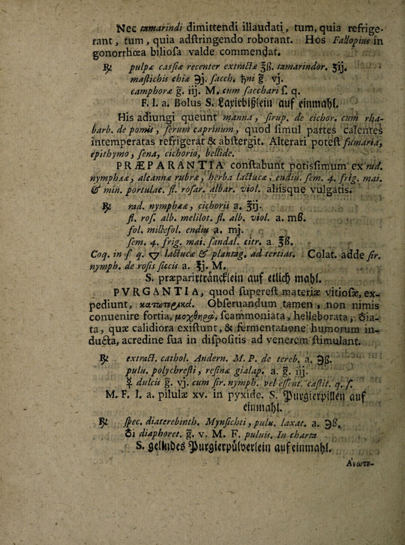 Nec tnmarindi dimittendi illaudati , tum, quia refrige¬ rant , tum , quia adftringendo roborant. Hos FaUopius in gonorrhoea biliofa valde commendat. pulpa casfia recenter e x trabi & tnmarindor. 3ij, maflichis chia 9j. facch, \yni vj. camphor£ g. iij. Me.cum facch an f. q. f. 1. a. Bolus S. gajritbijHdn auf etnmnbf. His adiungi queunt manna, firup. de ciebor. curti rka- barb. dfe pomis, ferum caprinum, quod fimul partes Calentes intemperatas refrigerat & abftergit. Alterari poteft fumaria, epithymo, fena, cichorio, bellide. PR^EPARANTIA conftabuiit potisfimum exrad. nymphax, alcanna rubra > herba lablue a, endiu. fem. frig. mai, & min. portulae, fi. rofar. albar. viol. aliisque vulgatis. nymphax> cichorii a. fij. fi. rof alb. melilot. fi, alb. viol. a. mf?. fol. millefol. endiu a, mj. 4. frig, mai. fandal. citr, a. fft. Coq. in f q. ^7 labluca & plantag. M tertias. Colat, adde fir. nymph. de rofis fucis a. fj. M.. S. praeparifttdncfldn (tuf dlid& mabh PVRGANTI A, quod fupereft materiae vitiofe, ex¬ pediunt, xctTVTeg/xct. Obferuandum tamen , non nimis conuenire fortia-,-■pwxfhfi&> fcammoniata, helleborata, Sia- ta, quae calidiora exiftunt, & fermentatione' humorum in¬ ducta, acredine fua in difpofitis ad venerem ftimulant. fy ex trabi, cathol. Andern. M.P. de tcreb. a. 9 g. pulu. polychrefti> refina gialap. a. g. iij. ^ dulcis g. vj. cum fir. nymph. vel ejfcnt. cafiit. q. f. M. F. 1. a. pilulae xv. in pyxide. S. ^uufltCVpiden (Ulf T cirnnnl)!. ec. diaterebinth. Mynfichti, pulu. laxat. a, 9$* Si diaphoret. g. v. M. F. puluis, ■ s. ^uvslcvpu(\?«vfctn ' K\00TE-