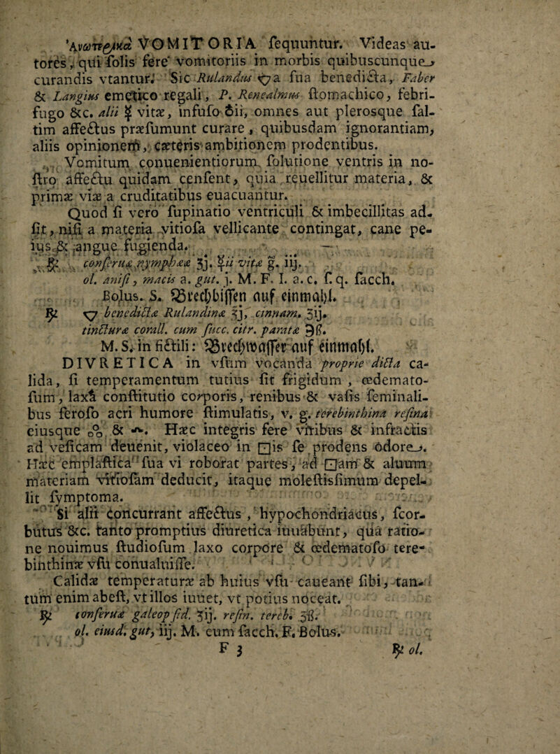 %vvrr&Ka VOMITOR IA fequuntur. Videas au- tords, qui folis fere* vomitoriis in morbis quibuscunque_> curandis vtantur* Sic Rulandm iyz fiia benedi&a, Faber St Langim emetico regali, P. Renealmm flomachico, febri- fugo Stc. alii $ vitx, infufo 6ii, omnes aut plerosqne fal- tim affeftus praefumunt curare , quibusdam ignorantiam, aliis opinioneih, caetcris ambitionem prodentibus. Vomitum conuenientiorum. folutione ventris in no- ftro affeSiu quidam cenfent, quia reuellitur materia, Sc primae viae a cruditatibus euacuantur. Quod fi vero fupinatio ventriculi & imbecillitas ad¬ iit, nifi a materia yitiofa vellicante contingat, cane pe- ius,& janeue fugienda* . v-, — ■ .. *■* jy ' ' ' f * < U ' , jso • • « v ^ confer uaj^ymppaa Jj» l\u Vitf g. nj. ol. anift, mncii a. gut. j. M. F. I. a. C, £ q. facch, Bojus. 5. 53i'ccEjbi|Tep duf cinmal)!. ^ <7 bene ditia Rulandina fy cinnam. 5ij* tinftura c orali, cum fucc. citr. parata M. s. in fi Stili: 5St'ecf)maj]erttuf einnwfjJ. DIVRETICA in vfum vocanda proprie difta ca¬ lida, fi temperamentum tutius fit frigidum , cedemato- fum, laxi conftitutio corporis, renibus & vafis feminali¬ bus ferofo acri humore flimulatis, v. g .terebinthina refina eiusque O°o & Haec integris fere viribus St infractis ad veficam deuenit, violaceo in Qis fe prodens odorem. Mare emplaftica' fu a vi roborat partes, ad Qam & aluum materiam -vifioiam deducit, itaque moleftisfimum depel¬ lit iymptoma. Si alri Concurrant affeStus , hypochondriacus, fcor- butus 8tc. tanto promptius diuretica itiuabunt, qiia ratio¬ ne nouimus ftudiofum laxo corpore Sc cedematofo tere¬ binthinae vfii conualuiffe. { 1 Calidae temperatura ab huius vfu* caueant fibi, tan¬ tum enim abefi, vt illos iuuet, vt potius noceat. Jfy. tonferua galeop fid. ?ij. refin. tercb. Jg; ol emdtgut/iiy M:. cum facch. F. Bolus. F 3 £ o l