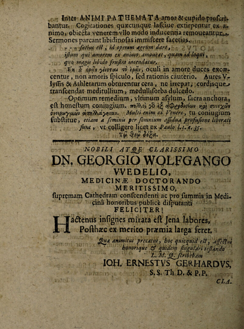 bantur. Cogitationes quaccunque lafciue extirpentur ex a- nimo, obiefta venerem vllo modo inducentia remoueantun^. r - - fatim eH % id operam agrum dare, tjium qui amorem ex animo amoueat y quam id loqui x qua magis libido frufim incendatur, ' . ‘S qpfv yivsTou w epav, oculi in amore duces excosr centur, non amoris fpiculo, fed rationis cauterio. Aures V- lyflis Athletarum obturentur cera, ne irrepat, cordisque^ tranfcendat meditulliumx medulliforba dulcedo. r-n Qptimum remedium, vltimum afylum> facraanchora, eft honeftum coniugium. jS sfc udi impteyfMoov dmykcLyqcuv. Multi enim, ex Venere., tu coniugium fubftitue> etiam a feminis fer fomnium ajfidua profufiom liberati funt, vt colligere licet ex Paulo /./.>. yj*. NOBILI A TjjVE CLARISSIMO DN. GEOR-GIO WOLFGANGO VVEDELIO, MEDICINAE DOCTORANDO MERITISSIMO, fupremam Cathedram confcendenti ac pro fummis in Medi. - gina honoribus publice difputanti FELICITER! Hadenus infignes mirata eft Jena labores, Pofthaec ex merito praemia larga feret, animitus precatiti y hoc quicquid esi} ajfeft ui ' ’ honor i que & quidem fingutdri tejlando L. lif. fl^fbribebam 1QH. ERNESTVS GE.RHARDVS, S. S. Th D. & p. p, ' CLA.