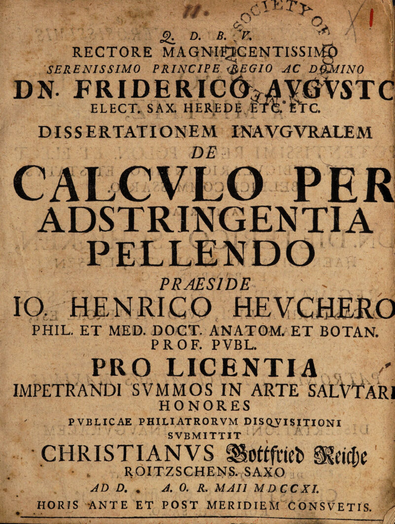 Y jg. D. B. ~ RECTORE MA SERENISSIMO PRINCIPE DN FRIDERIC ELECT. SAX. HERED ;?; ' ,1; L DISSERTATIONEM INAVGVRALEM PRAESIDE PHIL. ET MED. DOCT. ANATOM, ET BOTAN. PROF. PVBL. PRO LICENTIA IMPETRANDI S VMM OS IN ARTE St HONORES PVBLICAE PHILIATRORVM DISQVISITIONI SVBMITTIT CHRISTIANVS igoftfrieb U ROITZSCHENS. SAXO AD D. . A. 0. R. MAI1 MDCCXI. HORIS -ANTE ET POST MERIDIEM CONSVETIS