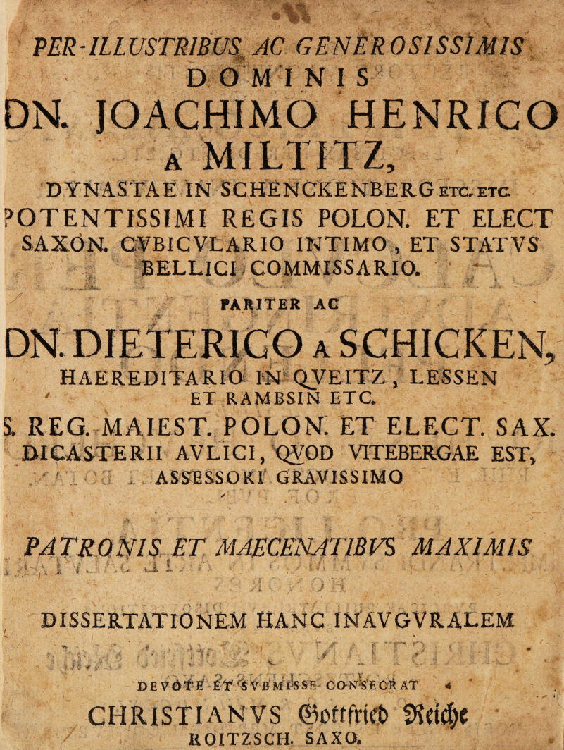 PER-ILLUSTRIBUS AC & DOMINIS JOACHIMO HENRICO a MILTITZ, DYNASTAE IN SCHENCKENBERGetc.etc POTENTISSIMI REGIS POLON. ET ELECT SAXdN. CABICVLARIO INTIMO , ET STATVS BELLICI COMMISSARIO. ‘ i: PARITER AC DN. DIETERICO a SCHICKEN, HAEREDITARIO IN QVEITZ , LESSEN ' ET RAMBSIN ETC. S. REG. MAIEST. POLON. ET ELECT. SAX. DIC ASTERII AVLICI, QVOD VITEBERGAE EST» y.Cl j i ASSESSORI GRAVISSIMO PATRONIS ET MAECENATIBUS MAXIMIS 'i v. a i DISSERTATIONEM HANC INAVGVRALEM . r DEVOTE S VB NlhsE CONISECR AT 4 ’ CHRISTI A N VS 0oftfrict) i R0IT2SCH. SAXO.