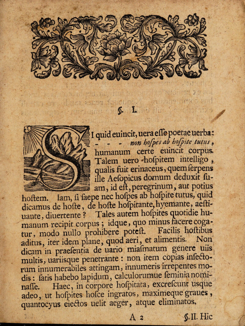 $. L quid euincit, uera eflepoetae uerba: _ _ - non hofpes ab hofpite tutus , humanum certe euincit corpus. Talem uero «hofpitem inteiligo , qualis fuit erinaceus, quem ferpens ille Aefopicus domum deduxit fu- am, id eft, peregrinum, aut potius ,e nec hofpes ab hofpite tutus, quid dicamus de hofte, de hofte holpitante, hyemante, aefti- uante, diuertente ? Tales autem hofpites quotidie hu* manum recipit corpus; idque, quo minus facere coga¬ tur , modo nullo prohibere poteft. Facilis hoftibus aditus, iter idem plane, quod aeri, et alimentis. Non dicam in praefentia de uario mialmatum genere uns multis, uariisque penetrante : non item copias infedto- rum innumerabiles attingam, innumeris irrepentes mo¬ dis ■. latis habebo lapidum, calculorumue feminia nomi- naffe. Haec, in corpore holpitata, excrelcunt usque adeo, ut hofpites hofce ingratos, maximeque graues, quantocyus eiedtos uelit aeger, atque eliminatos. A 2 $.11. Hic