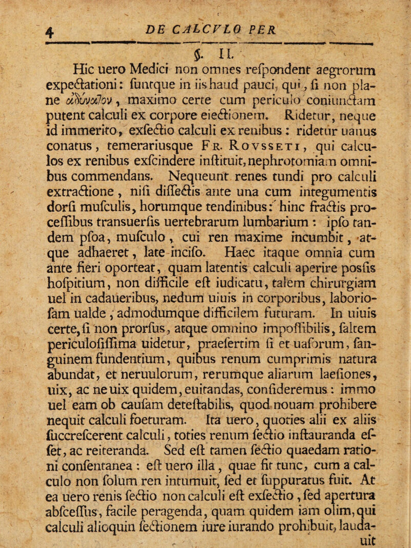 - —^ ~ ' — Hic uero Medici non omnes refpondent aegrorum expedationi: funtque in iis haud pauci, qui, fi non pla¬ ne dituvxlov, maximo certe cum periculo coniundam putent calculi ex corpore eiedionem. Ridetur, neque id immerito, exfedio calculi ex renibus: ridetur uanus conatus, temerariusque Fr. Rovsseti, qui calcu¬ los ex renibus exfcindere inftituit,nephrocomia;n omni¬ bus commendans. Nequeunt renes tundi pro calculi extradione , nifi diftedis ante una cum integumentis dorfi mufculis, horumque tendinibus: hinc fradis pro- ceffibus transuerfis uertebrarum lumbarium : ipfo tan¬ dem pfoa, mufculo , cui ren maxime incumbit, at¬ que adhaeret, late incifo. Haec itaque omnia cum ante fieri oporteat, quam latentis calculi aperire posfis hofpitium, non difficile eft iudicatu, talem chirurgiam uel in cadaueribus, nedum uiuis in corporibus, laborio- fam ualde, admodumque difficilem futuram. In uiuis certe, fi non prorfus, atque omnino impoffibilis, faltem periculofiffima uidetur, praelertim fi et uaforum , fan- guinem fundentium, quibus renum cumprimis natura abundat, et neruulorum, rerumque aliarum laefiones, uix, ac neuix quidem, euirandas, confideremus: immo uel eam ob caufam deteftabilis, quodnouam prohibere nequit calculi foeturam. Ira uero , quoties alii ex aliis fuccrefcerent calculi, toties renum lectio inftauranda ef- fet, ac reiteranda. Sed eft tamen (echo quaedam ratio¬ ni confentanea : eft uero illa , quae fit tunc, cum a cal¬ culo non folum ren intumuit, fed et fuppuratus fuit. At ea uero renis fedio non calculi eft exfedio, fed apertura abfceffus, facile peragenda, quam quidem iam olim,qui calculi alioquin fedionem iureiurando prohibuit, lauda-