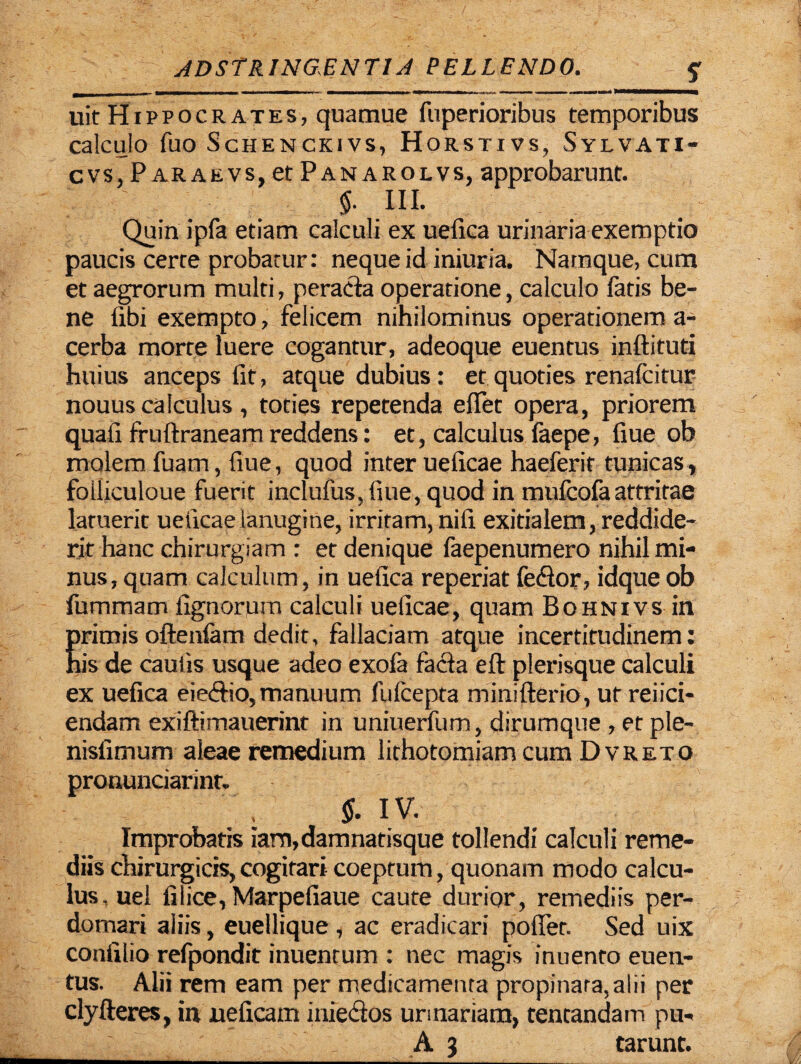 uit Hippocrates, quamue fuperioribus temporibus calculo fuo Schenckivs, Horstivs, Sylvati- cvs, P araevs, et Panarolvs, approbarunt. $. III. Quin ipfa etiam calculi ex uefica urinaria exemptio paucis certe probatur: neque id iniuria. Namque, cum et aegrorum multi, peracta operatione, calculo fatis be¬ ne fibi exempto, felicem nihilominus operationem a- cerba morte luere cogantur, adeoque euentus inftituti huius anceps fit, atque dubius: et quoties renafcitur nouus calculus, toties repetenda efiet opera, priorem quali fruftraneam reddens: et, calculus faepe, fiue ob molem fuam, fiue, quod inter ueficae haeferir tunicas, folliculoue fuerit inclufus, fiue, quod in mufcofaattritae laruerit ueficae lanugine, irritam, nifi exitialem, reddide¬ rit hanc chirurgiam : et denique faepenumero nihil mi¬ nus, quam calculum, in uefica reperiat fedtor, idque ob fummam lignorum calculi ueficae, quam Bohnivs in primis oftenlam dedit, fallaciam atque incertitudinem: his de caulis usque adeo exola facla eft plerisque calculi ex uefica eie&io, manuum fulcepta minifterio, ut refici¬ endam exiftimauerint in uniuerfum, dirumque , et ple- nisfimum aleae remedium lithotomiam cum Dvreto pronunciarint. $. IV. Improbatis iam,damnatisque tollendi calculi reme¬ diis chirurgicis,cogitari coeptum, quonam modo calcu¬ lus, uel filice, Marpefiaue caute durior, remediis per¬ domari aliis, euellique , ac eradicari poffet. Sed uix confilio refpondit inuentum : nec magis inuento euen¬ tus. Alii rem eam per medicamenta propinara,a!ii per clyfteres, in neficam inie&os urinariam, tentandam pu- A 3 carunt.
