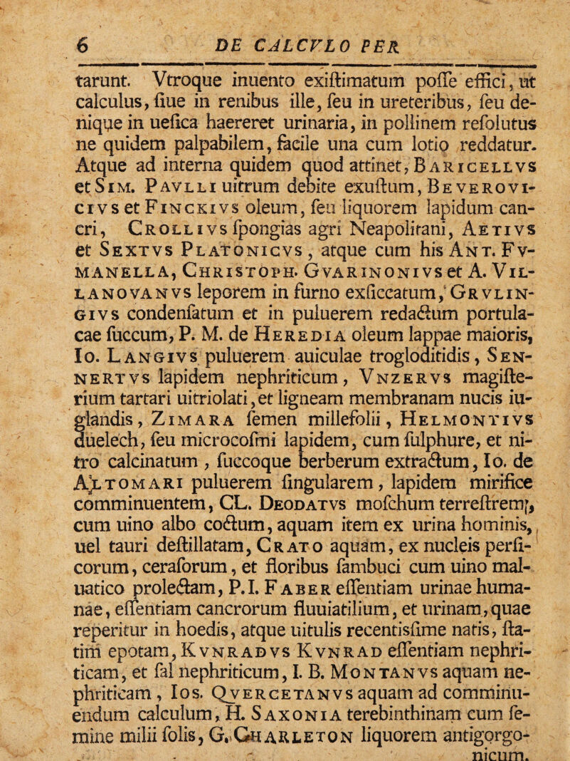 tarunt. Vtroque inuenro exiftimatum poffe effici, ut calculus, fiue in renibus ille, feu in ureteribus, feu de¬ nique in uefica haereret urinaria, in pollinem refolutus ne quidem palpabilem, facile una cum lotio reddatur. Atque ad interna quidem quod attinet, Baricellvs etSiM. Pavlli uitrum debite exuftum, Beverovi- ci vs et Finckiys oleum, feu liquorem lapidum can¬ cri, Crollivs fpongias agri Neapolitani, Aetivs et Sextvs Platonicvs , atque cum his Ant. Fv- manella, Christorh. Gvarinonivs et A. Vil¬ la nova nvs leporem in furno exficcatum,* Grvlin¬ gi vs condenfatum et in puluerem redacSum portula¬ cae fuccum, P. M. de Heredia oleum lappae maioris, Io. L angivs puluerem auiculae trogloaitidis, Sen- nertvs lapidem nephriticum, Vnzervs magifte- rium tartari uitriolati, et ligneam membranam nucis iu- glandis, Zimara femen millefolii, Helmontivs duelech, feu microcofmi lapidem, cumfulphure, et ni¬ tro calcinatum , fuccoque berberum extradlum, Io. de AJltomari puluerem lingularem, lapidem mirifice comminuentem, CL. Deodatvs mofchum terreftremf, cum uino albo coHum, aquam item ex urina hominis, uel tauri deftillatam, Cr ato aquam, ex nucleis perfi- corum, ceralbrum, et floribus fambuci cum uino mal- uatico proleftam, P. I. F a b e r eflentiam urinae huma¬ nae , eflentiam cancrorum fluuiatilium, et urinam, quae reperitur in hoedis, atque uitulis recentisfime natis, fta- tini epotam, KvnradvsKvnrad eflentiam nephri¬ ticam, et fal nephriticum, I. B. Montanvs aquam ne¬ phriticam, Ios. Qvercetanvs aquam ad comminu¬ endum calculum, H. Saxon ia terebinthinam cum fe¬ mine milii folis, GvGharleton liquorem antigorgo- nicum.