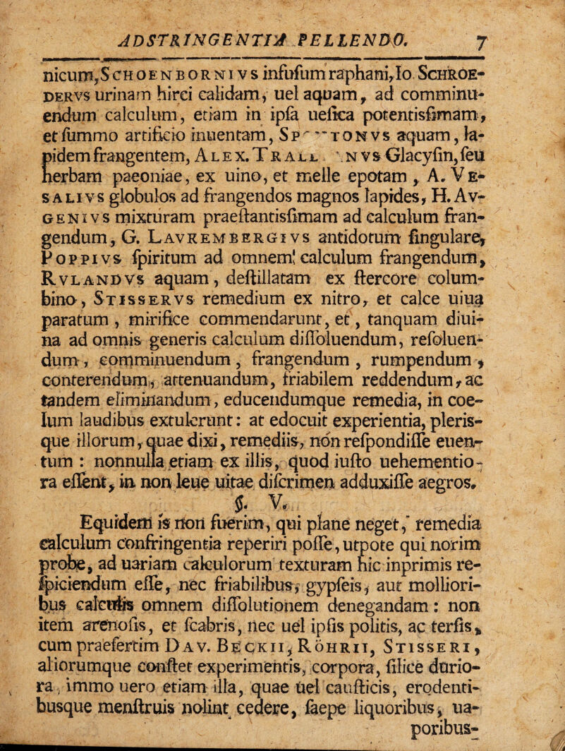 ii' — — ■*■■-.ininni. *1^-— ' 1 1 ■ * 1 . 1 — mmmrnmmmmmmm nicum,Schoenbornivsinfufumraphani,Io Schroe- dervs urinam hirci calidam, uel aquam, ad comminu¬ endum calculum, etiam in ipfa ueiica potendsfimam, etfummo artificio inuentam, Sp '”tonvs aquam, la¬ pidem frangentem, A l e x. T r a jl l , nvs Glacyfin, feu nerbam paeoniae, ex uino, et meile epotam , A.Ve- salivs globulos ad frangendos magnos Iapides, H.Av- genivs mixturam praeftantisfimam ad calculum fran¬ gendum , G. Lavkembergivs antidotum fingulare, Poppivs fpiritum ad omnem!calculum frangendum, Rvlandvs aquam, deftillatam ex ftercore colum¬ bino, Stisservs remedium ex nitro, et calce uiua paratum, mirifice commendarunt, et, tanquam diui- na ad omnis generis calculum di Abluendum, refoluen- dum-, comminuendum , frangendum , rumpendum » conterendum, attenuandum, friabilem reddendum,ac tandem eliminandum, educendumque remedia, in coe¬ lum laudibus extulerunt: at edocuit experientia, pleris- que illorum, quae dixi, remediis, nbn refpondifle euen- . tum : nonnulla etiam ex illis, quod iufto uehementio- ra eflent, in non leue uitae difcrimen adduxiffe aegros, . , m M. i Equidem is non fuerim, qui plane neget, remedia calculum confringentia reperiri pofle, utpote qui norim probe, ad uariam calculorum texturam hic inprimis re¬ ficiendum efle, nec friabilibus, gypfeis, aut molliori¬ bus calculis omnem diffolutionem denegandam: non item arenofis, et fcabris, nec uel ipfis politis, ac terfis, cum praefertim Dav. Beckii, Rohrii, Stisseri, aliorumque conflet experimentis, corpora, filice durio¬ ra, immo uero etiam illa, quae uel caurticis, erodenti- busque menftruis nolint cedere, faepe liquoribus, ua- poribus-