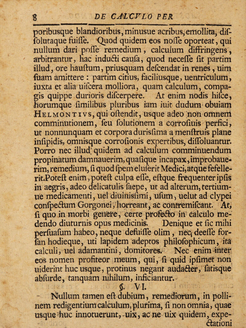 poribusque blandioribus, minusue acribus,emollita, dif- folutaque fu i fle. Quod quidem eos noffe oporteat, qui nullum dari pofle remedium, calculum diffringens, arbitrantur, nae indudi caufa, quod neceffe fit partim illud, ore hauftum, priusquam defcendat in renes, uim fuam amittere : partim citius, faciliusque, uentriculum, iuxta et alia uifcera molliora, quam calculum, compa¬ gis quippe durioris difcerpere. At enim nodis hifce, horumque fimilibus pluribus iam iuit dudum obuiam Helmon t i vs, qui oftendit, usque adeo non omnem comminutionem, feu folutionem a corrofiuis perfici, ut nonnunquam et corpora durisfima a menftruis plane infipidis, omnisque corrofionis expertibus, diffoluantur. Porro nec illud.' quidem ad calculum comminuendum propinatum damnauerim, quafique incapax,improbaue- rim, remedium, fi quod fpem eluferit Medici,atque fefelle- rit.Poteft enim, poteft culpa effe, eftque frequenter ipfis in aegris, adeo delicatulis faepe, ut aa alterum,tertium- ue medicamenti, uel diuinisiimi, ufum, uelut ad clypei confpeSum Gorgonei /horreant , ac contremifcant. At, fi quo in morbi genere, certe profedto in calculo me¬ dendo diuturnis opus medicinis. Denique et fic mihi perfuafum habeo , neque defui fle olim, neq deefle for- fanhodieque, uti lapidem adeptos philofophicum, ita calculi, uel adamantini , domitores. Nec enim Inter eos nomen profiteor meum, qui, fi quid ipfimet non uiderint hucusque, protinus negant audader, fatisque abfurde, tanquam nihilum, inficiantur. $■ VI. Nullum tamen eft dubium, remediorum, in polli- nem redigentium calculum, plufima, fi non omnia, quae usque?huc innotuerunt,-uix, ac ne uix quidem, expe- dationi